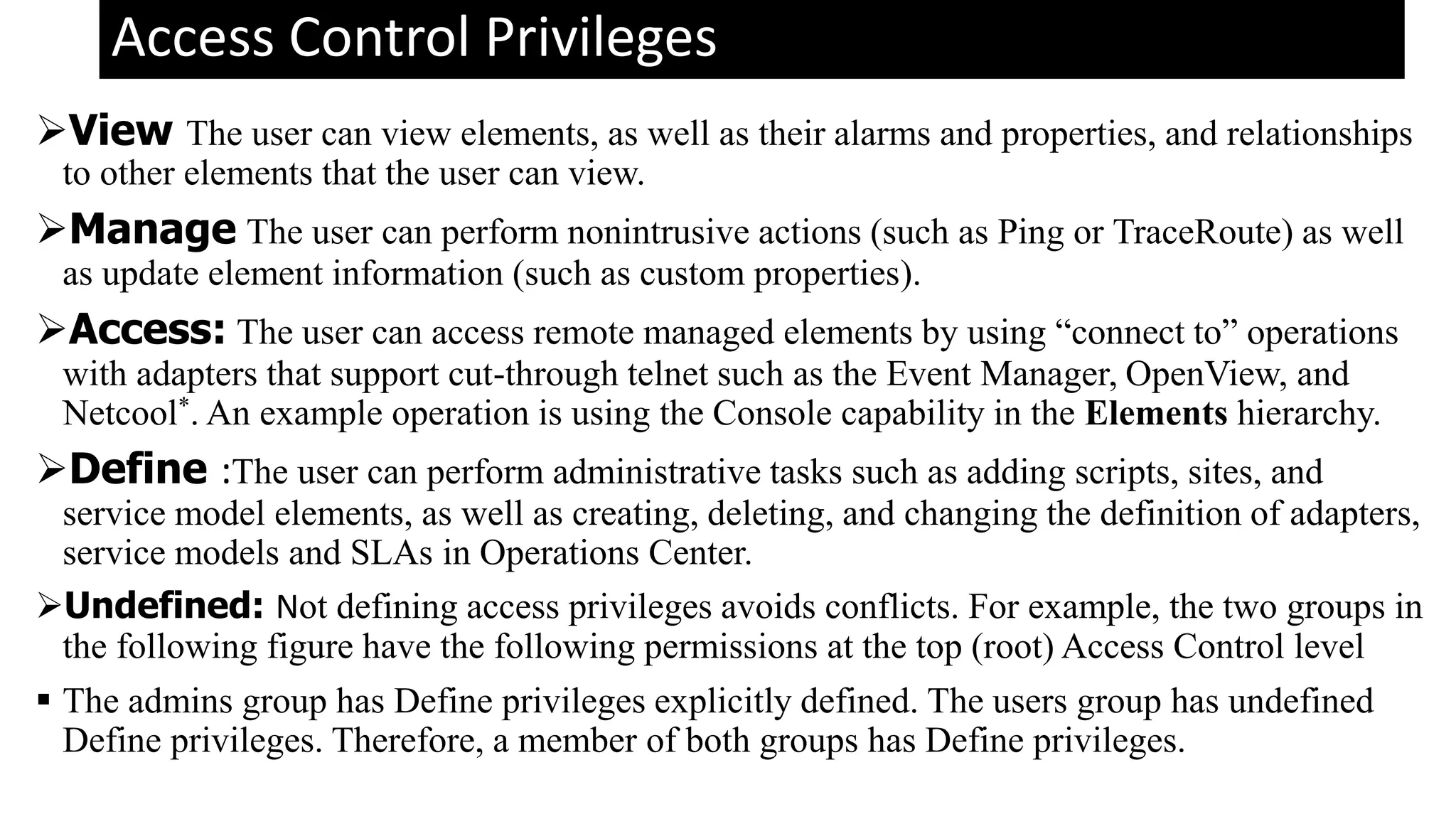 Access Control Privileges
View The user can view elements, as well as their alarms and properties, and relationships
to other elements that the user can view.
Manage The user can perform nonintrusive actions (such as Ping or TraceRoute) as well
as update element information (such as custom properties).
Access: The user can access remote managed elements by using “connect to” operations
with adapters that support cut-through telnet such as the Event Manager, OpenView, and
Netcool*. An example operation is using the Console capability in the Elements hierarchy.
Define :The user can perform administrative tasks such as adding scripts, sites, and
service model elements, as well as creating, deleting, and changing the definition of adapters,
service models and SLAs in Operations Center.
Undefined: Not defining access privileges avoids conflicts. For example, the two groups in
the following figure have the following permissions at the top (root) Access Control level
 The admins group has Define privileges explicitly defined. The users group has undefined
Define privileges. Therefore, a member of both groups has Define privileges.
 