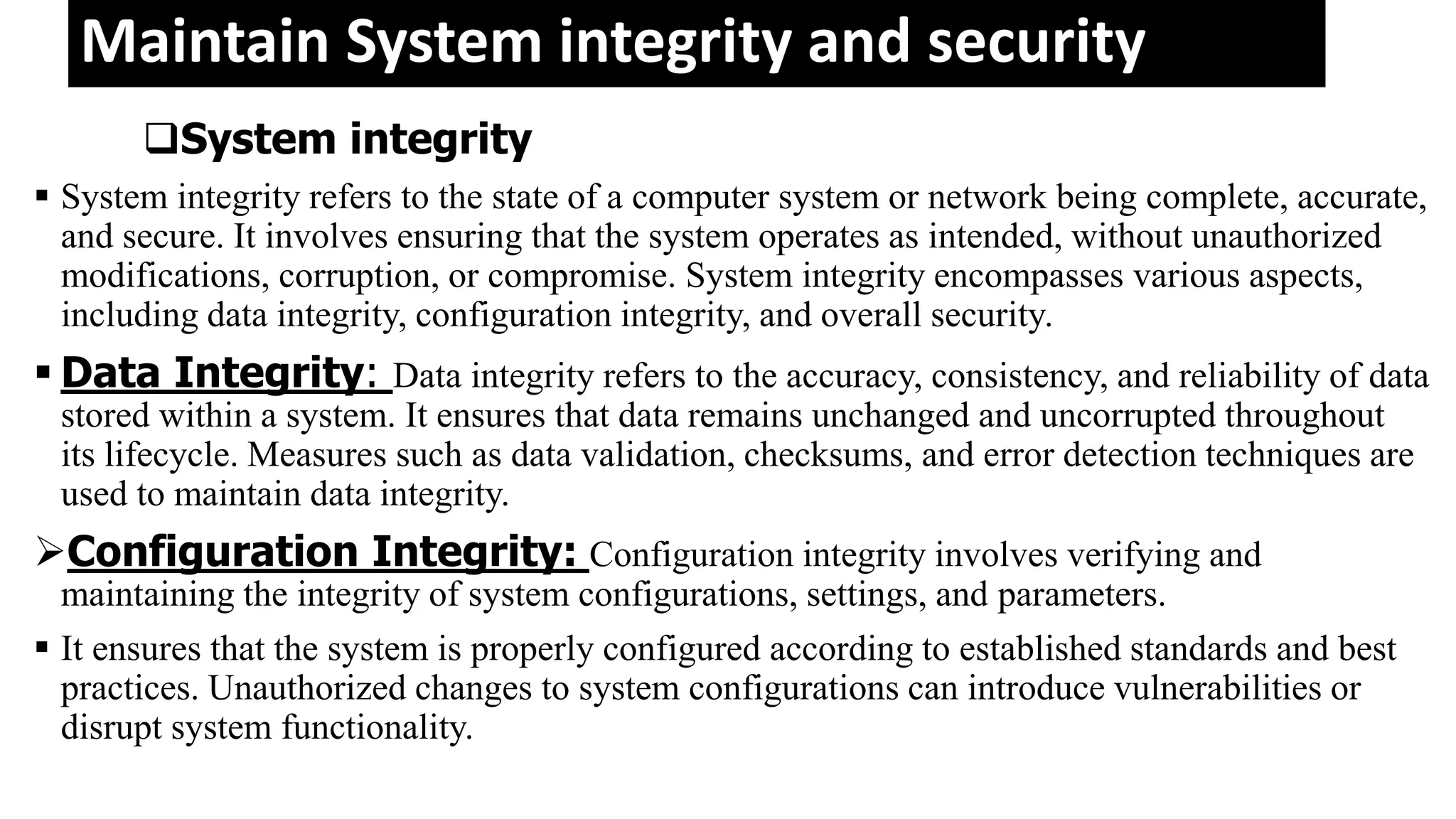 Maintain System integrity and security
System integrity
 System integrity refers to the state of a computer system or network being complete, accurate,
and secure. It involves ensuring that the system operates as intended, without unauthorized
modifications, corruption, or compromise. System integrity encompasses various aspects,
including data integrity, configuration integrity, and overall security.
 Data Integrity: Data integrity refers to the accuracy, consistency, and reliability of data
stored within a system. It ensures that data remains unchanged and uncorrupted throughout
its lifecycle. Measures such as data validation, checksums, and error detection techniques are
used to maintain data integrity.
Configuration Integrity: Configuration integrity involves verifying and
maintaining the integrity of system configurations, settings, and parameters.
 It ensures that the system is properly configured according to established standards and best
practices. Unauthorized changes to system configurations can introduce vulnerabilities or
disrupt system functionality.
 