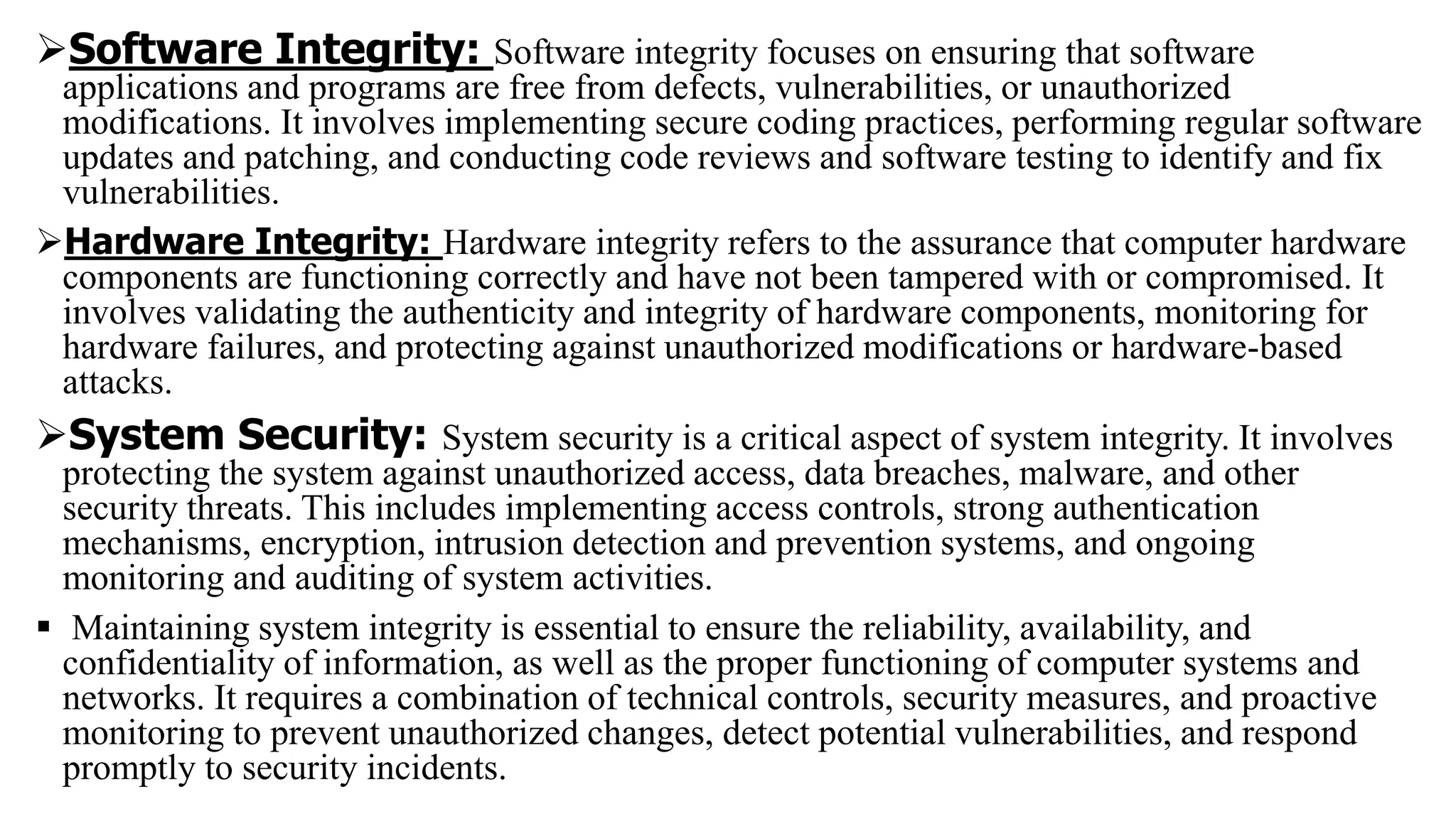 Software Integrity: Software integrity focuses on ensuring that software
applications and programs are free from defects, vulnerabilities, or unauthorized
modifications. It involves implementing secure coding practices, performing regular software
updates and patching, and conducting code reviews and software testing to identify and fix
vulnerabilities.
Hardware Integrity: Hardware integrity refers to the assurance that computer hardware
components are functioning correctly and have not been tampered with or compromised. It
involves validating the authenticity and integrity of hardware components, monitoring for
hardware failures, and protecting against unauthorized modifications or hardware-based
attacks.
System Security: System security is a critical aspect of system integrity. It involves
protecting the system against unauthorized access, data breaches, malware, and other
security threats. This includes implementing access controls, strong authentication
mechanisms, encryption, intrusion detection and prevention systems, and ongoing
monitoring and auditing of system activities.
 Maintaining system integrity is essential to ensure the reliability, availability, and
confidentiality of information, as well as the proper functioning of computer systems and
networks. It requires a combination of technical controls, security measures, and proactive
monitoring to prevent unauthorized changes, detect potential vulnerabilities, and respond
promptly to security incidents.
 