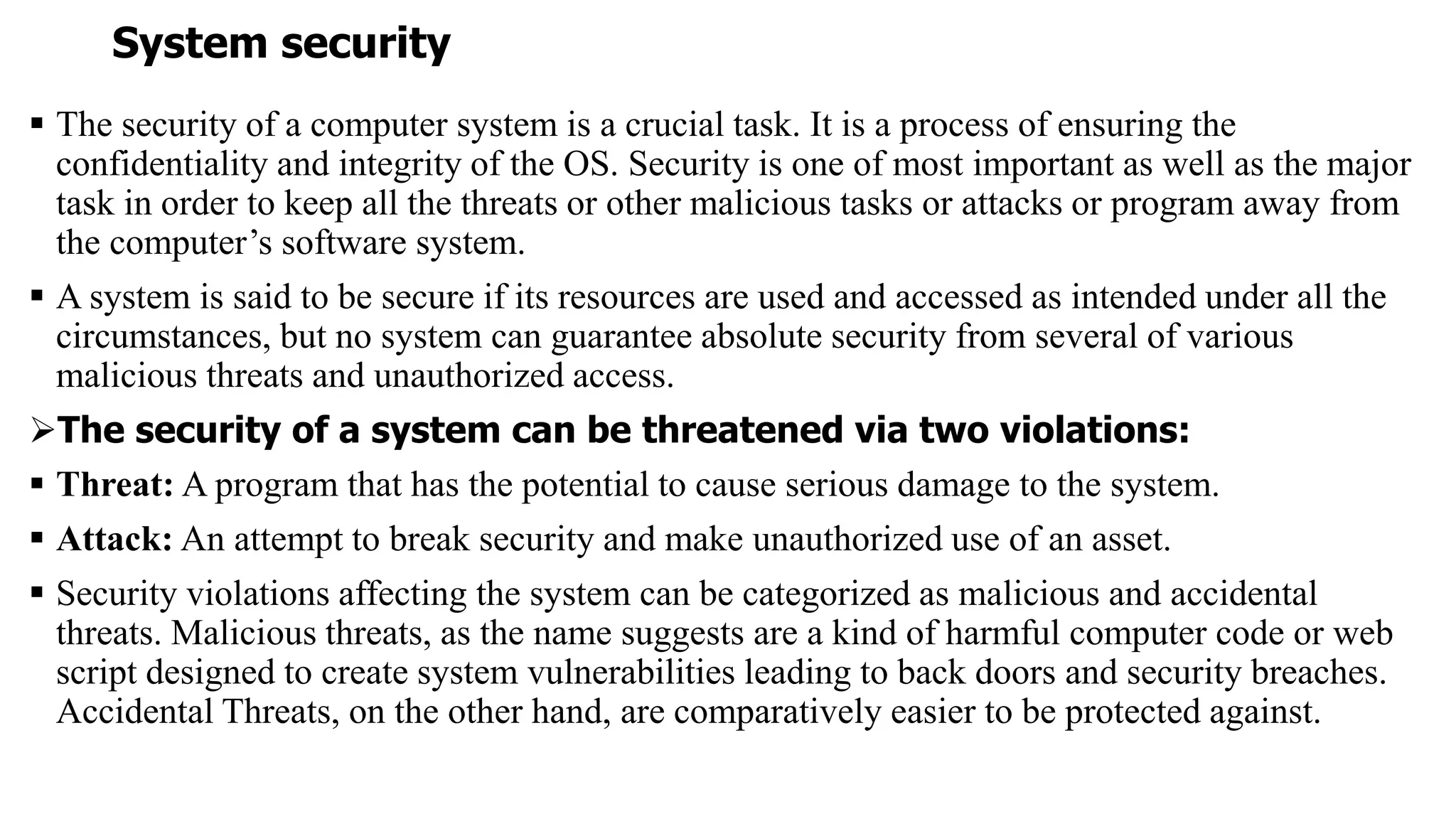 System security
 The security of a computer system is a crucial task. It is a process of ensuring the
confidentiality and integrity of the OS. Security is one of most important as well as the major
task in order to keep all the threats or other malicious tasks or attacks or program away from
the computer’s software system.
 A system is said to be secure if its resources are used and accessed as intended under all the
circumstances, but no system can guarantee absolute security from several of various
malicious threats and unauthorized access.
The security of a system can be threatened via two violations:
 Threat: A program that has the potential to cause serious damage to the system.
 Attack: An attempt to break security and make unauthorized use of an asset.
 Security violations affecting the system can be categorized as malicious and accidental
threats. Malicious threats, as the name suggests are a kind of harmful computer code or web
script designed to create system vulnerabilities leading to back doors and security breaches.
Accidental Threats, on the other hand, are comparatively easier to be protected against.
 