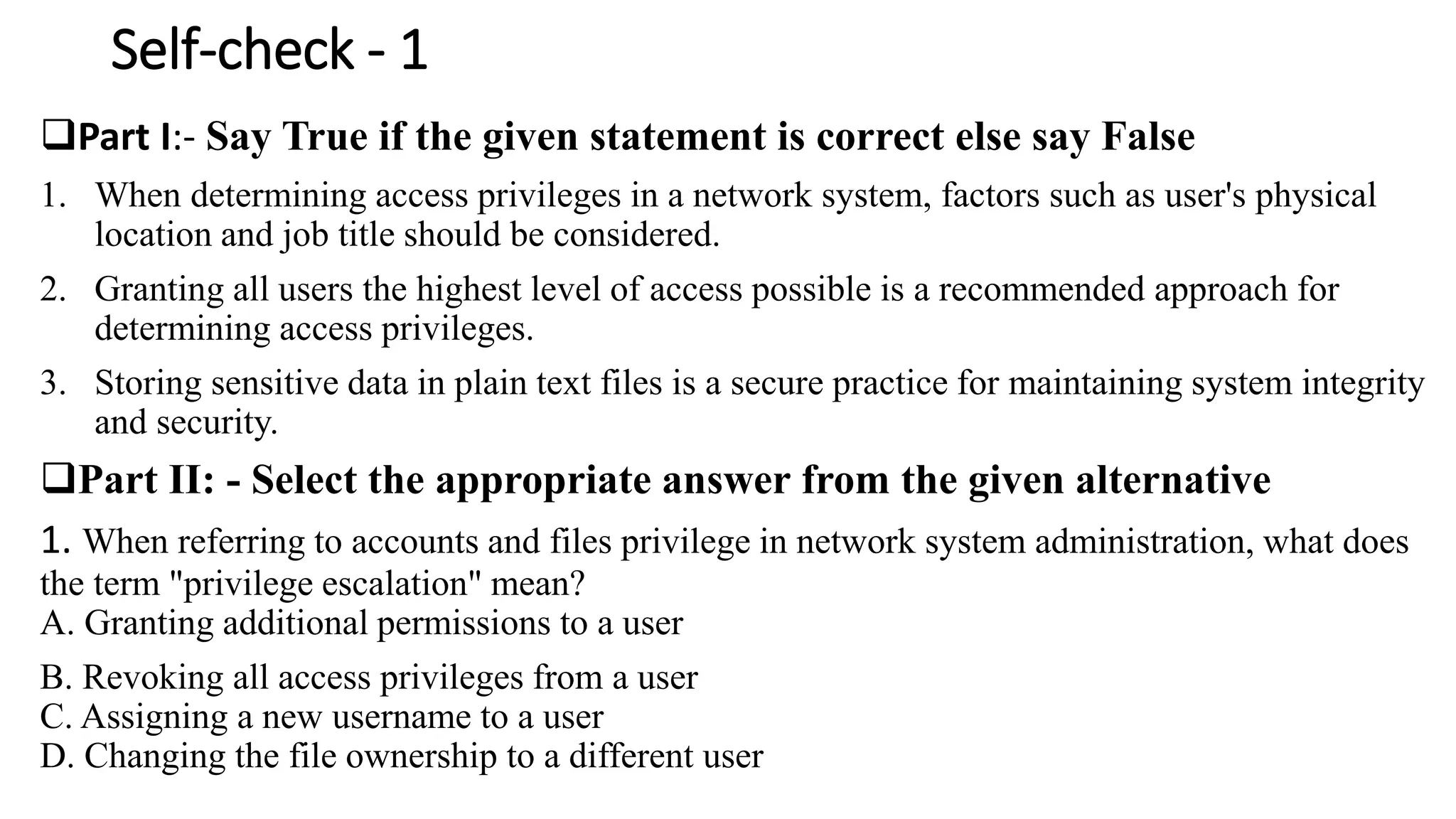 Self-check - 1
Part I:- Say True if the given statement is correct else say False
1. When determining access privileges in a network system, factors such as user's physical
location and job title should be considered.
2. Granting all users the highest level of access possible is a recommended approach for
determining access privileges.
3. Storing sensitive data in plain text files is a secure practice for maintaining system integrity
and security.
Part II: - Select the appropriate answer from the given alternative
1. When referring to accounts and files privilege in network system administration, what does
the term "privilege escalation" mean?
A. Granting additional permissions to a user
B. Revoking all access privileges from a user
C. Assigning a new username to a user
D. Changing the file ownership to a different user
 