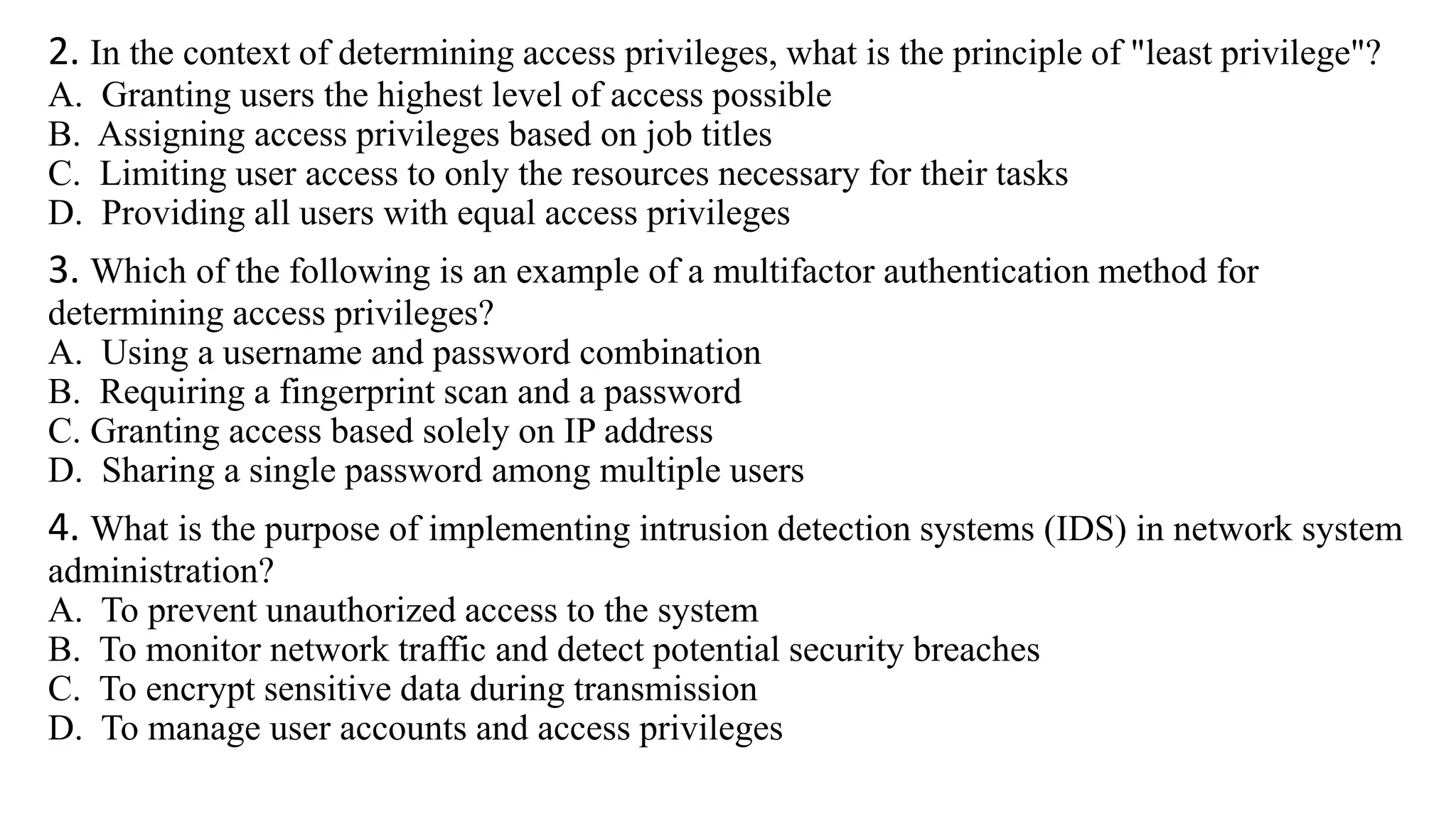 2. In the context of determining access privileges, what is the principle of "least privilege"?
A. Granting users the highest level of access possible
B. Assigning access privileges based on job titles
C. Limiting user access to only the resources necessary for their tasks
D. Providing all users with equal access privileges
3. Which of the following is an example of a multifactor authentication method for
determining access privileges?
A. Using a username and password combination
B. Requiring a fingerprint scan and a password
C. Granting access based solely on IP address
D. Sharing a single password among multiple users
4. What is the purpose of implementing intrusion detection systems (IDS) in network system
administration?
A. To prevent unauthorized access to the system
B. To monitor network traffic and detect potential security breaches
C. To encrypt sensitive data during transmission
D. To manage user accounts and access privileges
 
