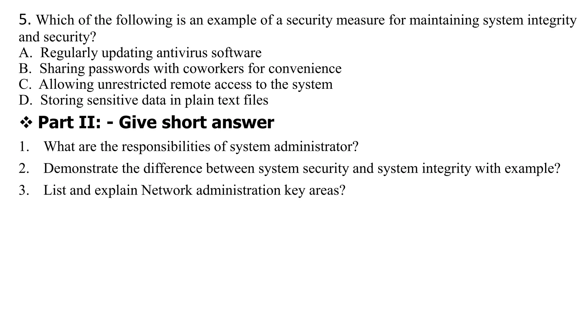 5. Which of the following is an example of a security measure for maintaining system integrity
and security?
A. Regularly updating antivirus software
B. Sharing passwords with coworkers for convenience
C. Allowing unrestricted remote access to the system
D. Storing sensitive data in plain text files
 Part II: - Give short answer
1. What are the responsibilities of system administrator?
2. Demonstrate the difference between system security and system integrity with example?
3. List and explain Network administration key areas?
 