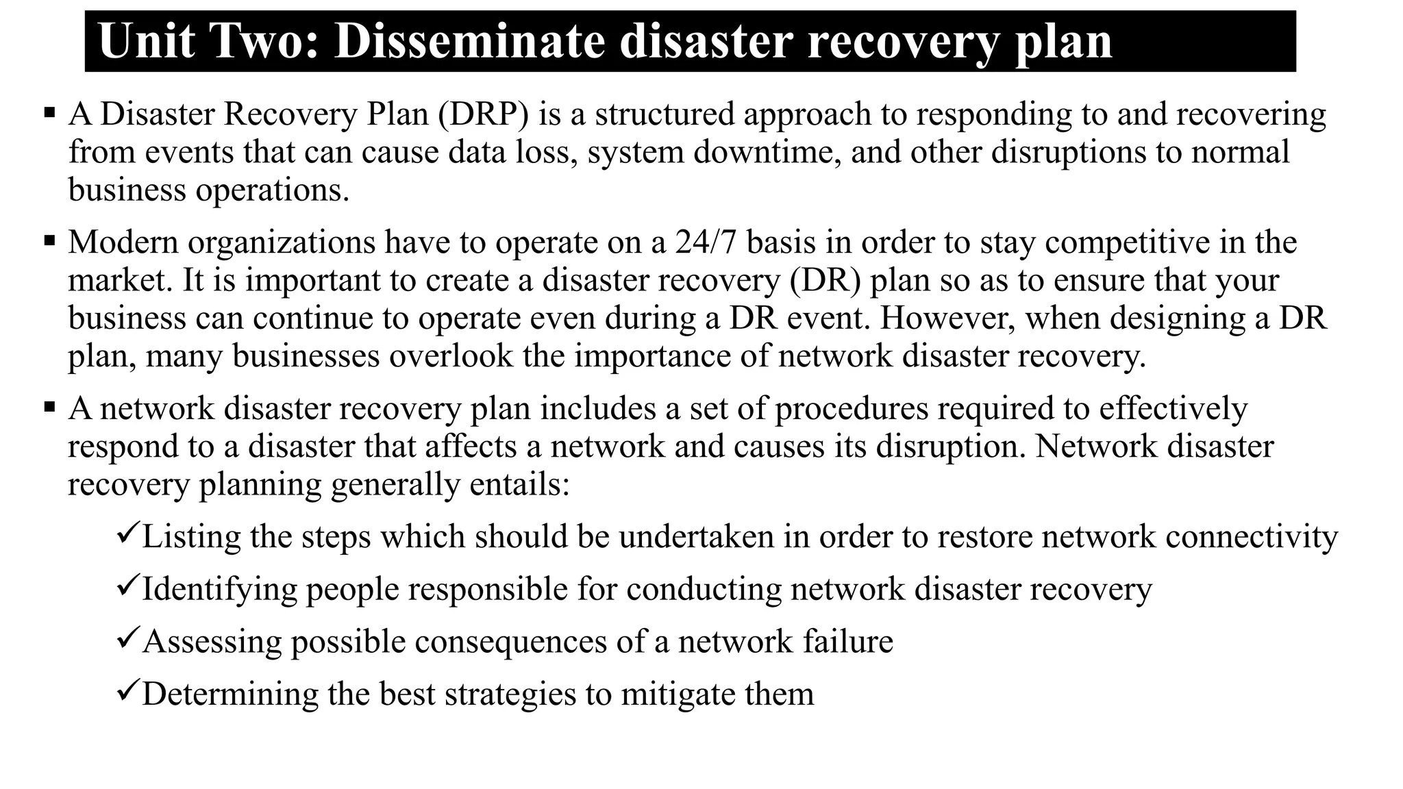 Unit Two: Disseminate disaster recovery plan
 A Disaster Recovery Plan (DRP) is a structured approach to responding to and recovering
from events that can cause data loss, system downtime, and other disruptions to normal
business operations.
 Modern organizations have to operate on a 24/7 basis in order to stay competitive in the
market. It is important to create a disaster recovery (DR) plan so as to ensure that your
business can continue to operate even during a DR event. However, when designing a DR
plan, many businesses overlook the importance of network disaster recovery.
 A network disaster recovery plan includes a set of procedures required to effectively
respond to a disaster that affects a network and causes its disruption. Network disaster
recovery planning generally entails:
Listing the steps which should be undertaken in order to restore network connectivity
Identifying people responsible for conducting network disaster recovery
Assessing possible consequences of a network failure
Determining the best strategies to mitigate them
 