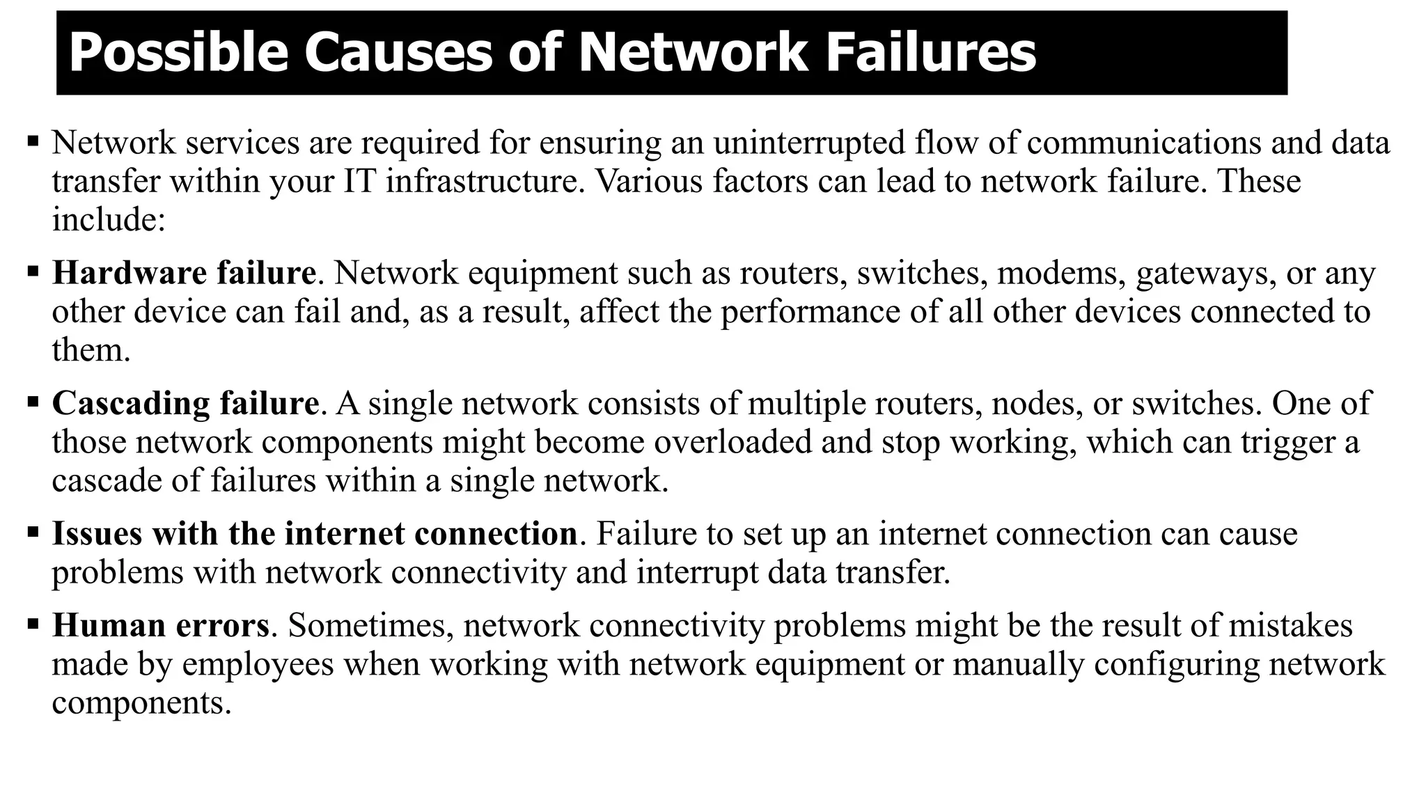 Possible Causes of Network Failures
 Network services are required for ensuring an uninterrupted flow of communications and data
transfer within your IT infrastructure. Various factors can lead to network failure. These
include:
 Hardware failure. Network equipment such as routers, switches, modems, gateways, or any
other device can fail and, as a result, affect the performance of all other devices connected to
them.
 Cascading failure. A single network consists of multiple routers, nodes, or switches. One of
those network components might become overloaded and stop working, which can trigger a
cascade of failures within a single network.
 Issues with the internet connection. Failure to set up an internet connection can cause
problems with network connectivity and interrupt data transfer.
 Human errors. Sometimes, network connectivity problems might be the result of mistakes
made by employees when working with network equipment or manually configuring network
components.
 