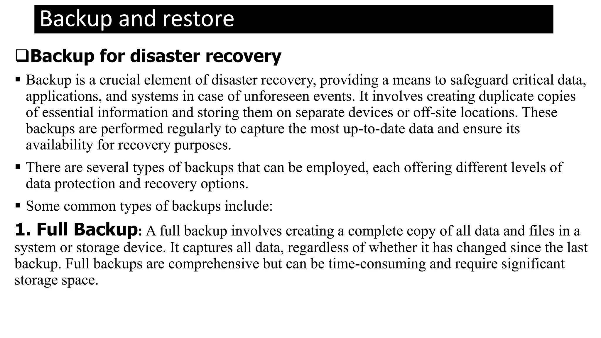 Backup and restore
Backup for disaster recovery
 Backup is a crucial element of disaster recovery, providing a means to safeguard critical data,
applications, and systems in case of unforeseen events. It involves creating duplicate copies
of essential information and storing them on separate devices or off-site locations. These
backups are performed regularly to capture the most up-to-date data and ensure its
availability for recovery purposes.
 There are several types of backups that can be employed, each offering different levels of
data protection and recovery options.
 Some common types of backups include:
1. Full Backup: A full backup involves creating a complete copy of all data and files in a
system or storage device. It captures all data, regardless of whether it has changed since the last
backup. Full backups are comprehensive but can be time-consuming and require significant
storage space.
 