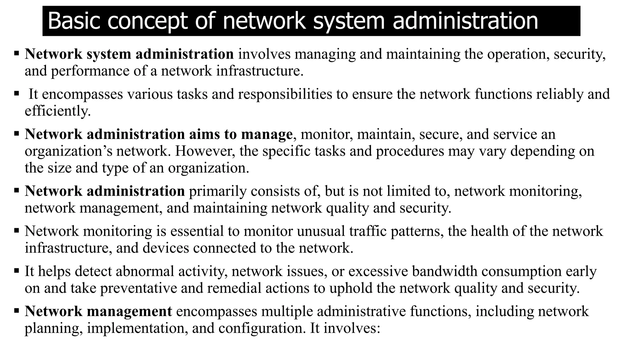 Basic concept of network system administration
 Network system administration involves managing and maintaining the operation, security,
and performance of a network infrastructure.
 It encompasses various tasks and responsibilities to ensure the network functions reliably and
efficiently.
 Network administration aims to manage, monitor, maintain, secure, and service an
organization’s network. However, the specific tasks and procedures may vary depending on
the size and type of an organization.
 Network administration primarily consists of, but is not limited to, network monitoring,
network management, and maintaining network quality and security.
 Network monitoring is essential to monitor unusual traffic patterns, the health of the network
infrastructure, and devices connected to the network.
 It helps detect abnormal activity, network issues, or excessive bandwidth consumption early
on and take preventative and remedial actions to uphold the network quality and security.
 Network management encompasses multiple administrative functions, including network
planning, implementation, and configuration. It involves:
 