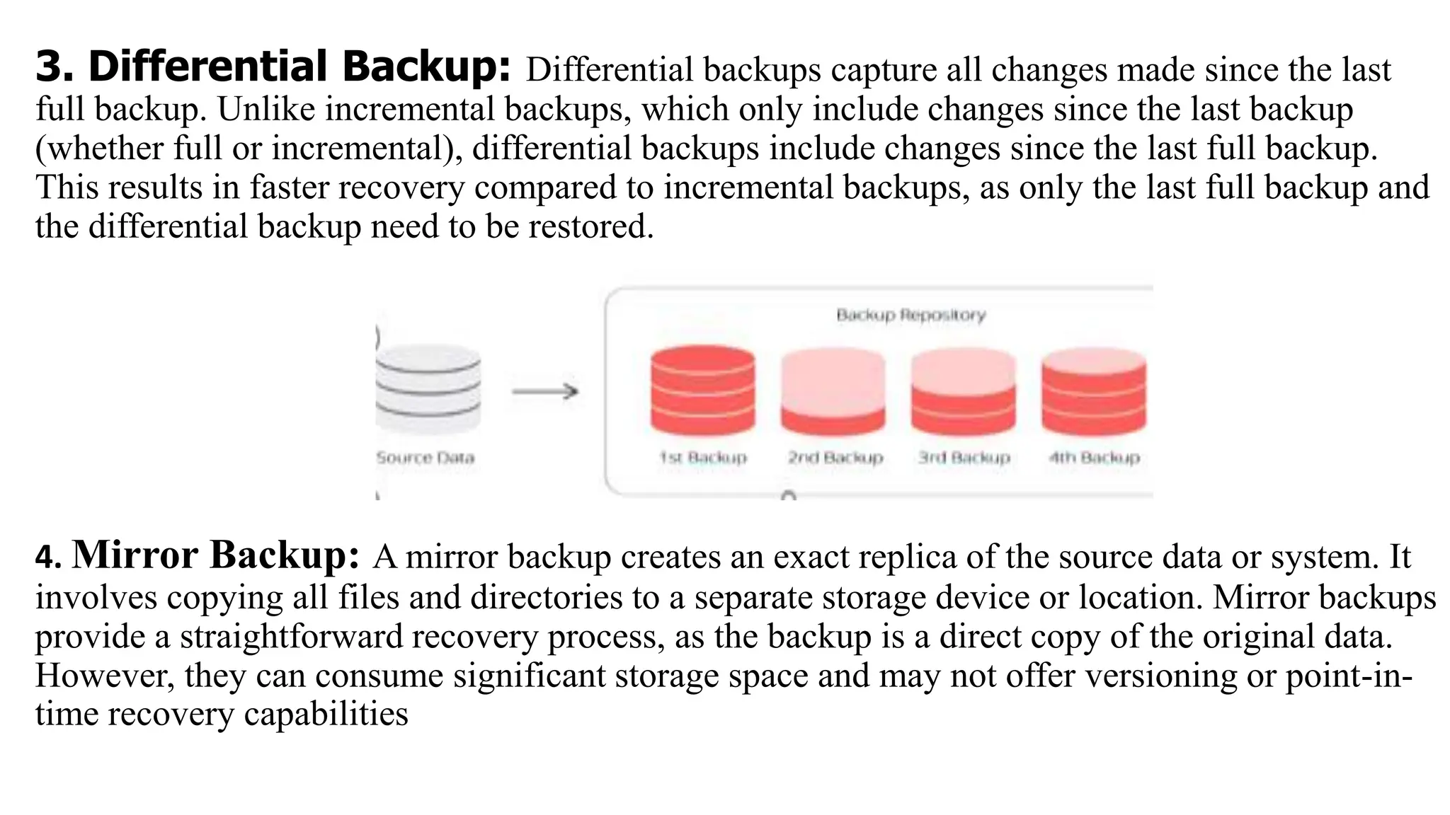 3. Differential Backup: Differential backups capture all changes made since the last
full backup. Unlike incremental backups, which only include changes since the last backup
(whether full or incremental), differential backups include changes since the last full backup.
This results in faster recovery compared to incremental backups, as only the last full backup and
the differential backup need to be restored.
4. Mirror Backup: A mirror backup creates an exact replica of the source data or system. It
involves copying all files and directories to a separate storage device or location. Mirror backups
provide a straightforward recovery process, as the backup is a direct copy of the original data.
However, they can consume significant storage space and may not offer versioning or point-in-
time recovery capabilities
 