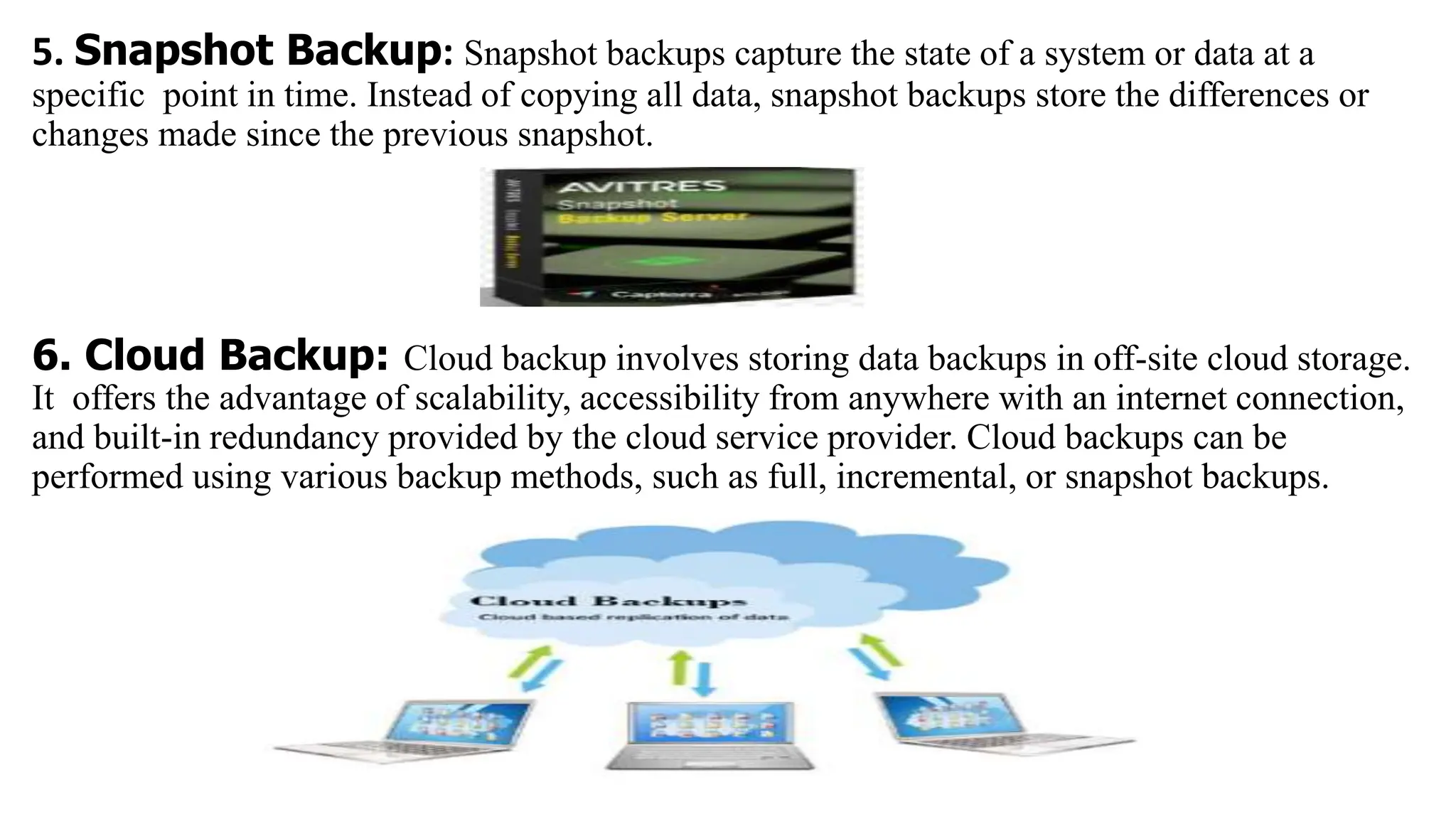 5. Snapshot Backup: Snapshot backups capture the state of a system or data at a
specific point in time. Instead of copying all data, snapshot backups store the differences or
changes made since the previous snapshot.
6. Cloud Backup: Cloud backup involves storing data backups in off-site cloud storage.
It offers the advantage of scalability, accessibility from anywhere with an internet connection,
and built-in redundancy provided by the cloud service provider. Cloud backups can be
performed using various backup methods, such as full, incremental, or snapshot backups.
 