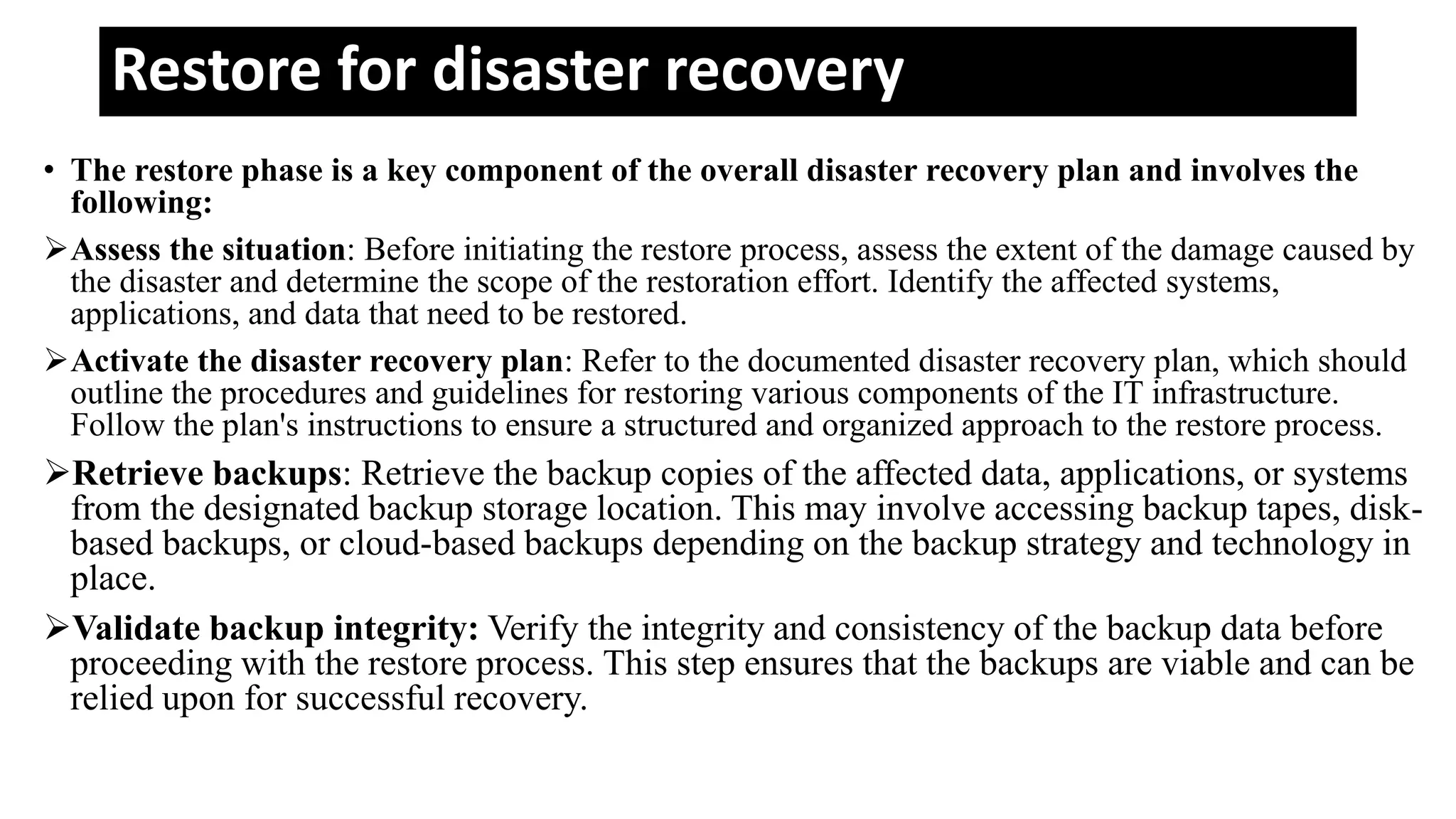 Restore for disaster recovery
• The restore phase is a key component of the overall disaster recovery plan and involves the
following:
Assess the situation: Before initiating the restore process, assess the extent of the damage caused by
the disaster and determine the scope of the restoration effort. Identify the affected systems,
applications, and data that need to be restored.
Activate the disaster recovery plan: Refer to the documented disaster recovery plan, which should
outline the procedures and guidelines for restoring various components of the IT infrastructure.
Follow the plan's instructions to ensure a structured and organized approach to the restore process.
Retrieve backups: Retrieve the backup copies of the affected data, applications, or systems
from the designated backup storage location. This may involve accessing backup tapes, disk-
based backups, or cloud-based backups depending on the backup strategy and technology in
place.
Validate backup integrity: Verify the integrity and consistency of the backup data before
proceeding with the restore process. This step ensures that the backups are viable and can be
relied upon for successful recovery.
 