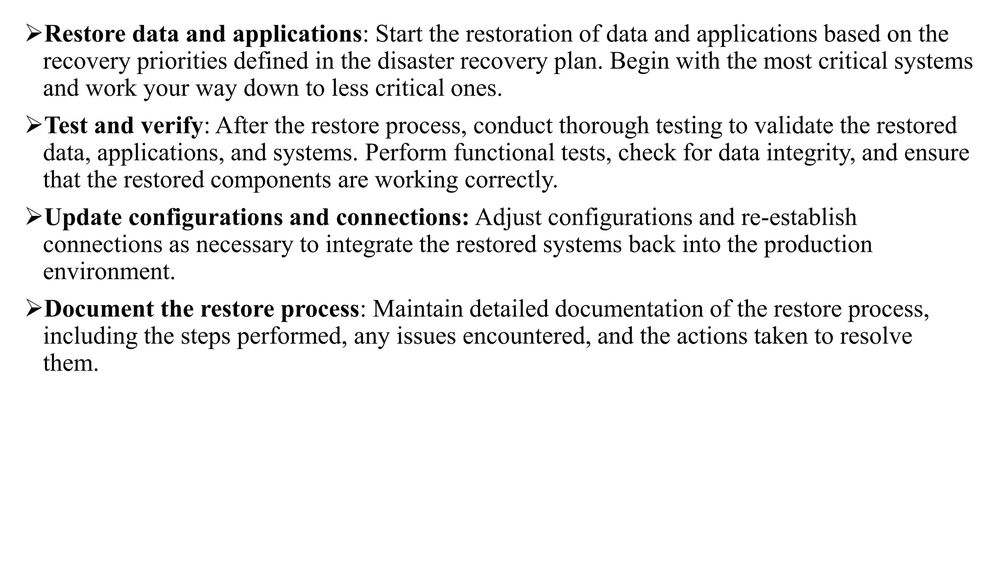 Restore data and applications: Start the restoration of data and applications based on the
recovery priorities defined in the disaster recovery plan. Begin with the most critical systems
and work your way down to less critical ones.
Test and verify: After the restore process, conduct thorough testing to validate the restored
data, applications, and systems. Perform functional tests, check for data integrity, and ensure
that the restored components are working correctly.
Update configurations and connections: Adjust configurations and re-establish
connections as necessary to integrate the restored systems back into the production
environment.
Document the restore process: Maintain detailed documentation of the restore process,
including the steps performed, any issues encountered, and the actions taken to resolve
them.
 