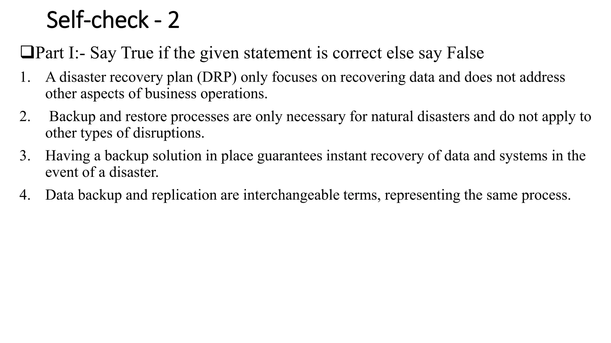 Self-check - 2
Part I:- Say True if the given statement is correct else say False
1. A disaster recovery plan (DRP) only focuses on recovering data and does not address
other aspects of business operations.
2. Backup and restore processes are only necessary for natural disasters and do not apply to
other types of disruptions.
3. Having a backup solution in place guarantees instant recovery of data and systems in the
event of a disaster.
4. Data backup and replication are interchangeable terms, representing the same process.
 