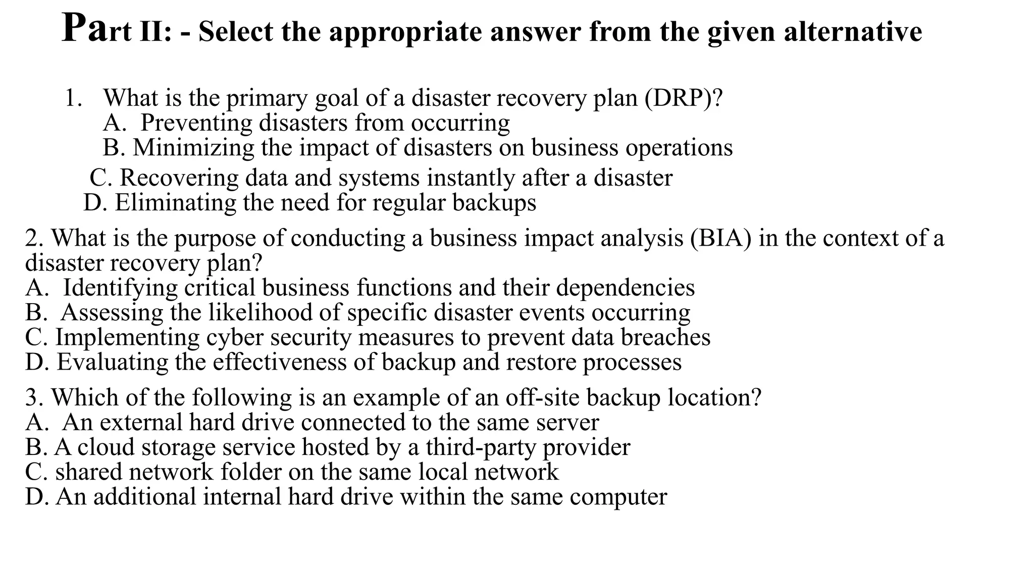 Part II: - Select the appropriate answer from the given alternative
1. What is the primary goal of a disaster recovery plan (DRP)?
A. Preventing disasters from occurring
B. Minimizing the impact of disasters on business operations
C. Recovering data and systems instantly after a disaster
D. Eliminating the need for regular backups
2. What is the purpose of conducting a business impact analysis (BIA) in the context of a
disaster recovery plan?
A. Identifying critical business functions and their dependencies
B. Assessing the likelihood of specific disaster events occurring
C. Implementing cyber security measures to prevent data breaches
D. Evaluating the effectiveness of backup and restore processes
3. Which of the following is an example of an off-site backup location?
A. An external hard drive connected to the same server
B. A cloud storage service hosted by a third-party provider
C. shared network folder on the same local network
D. An additional internal hard drive within the same computer
 