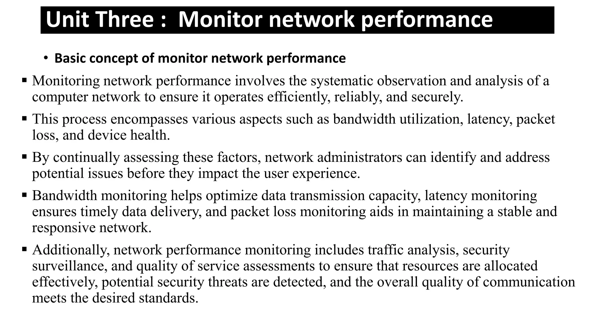 Unit Three : Monitor network performance
• Basic concept of monitor network performance
 Monitoring network performance involves the systematic observation and analysis of a
computer network to ensure it operates efficiently, reliably, and securely.
 This process encompasses various aspects such as bandwidth utilization, latency, packet
loss, and device health.
 By continually assessing these factors, network administrators can identify and address
potential issues before they impact the user experience.
 Bandwidth monitoring helps optimize data transmission capacity, latency monitoring
ensures timely data delivery, and packet loss monitoring aids in maintaining a stable and
responsive network.
 Additionally, network performance monitoring includes traffic analysis, security
surveillance, and quality of service assessments to ensure that resources are allocated
effectively, potential security threats are detected, and the overall quality of communication
meets the desired standards.
 