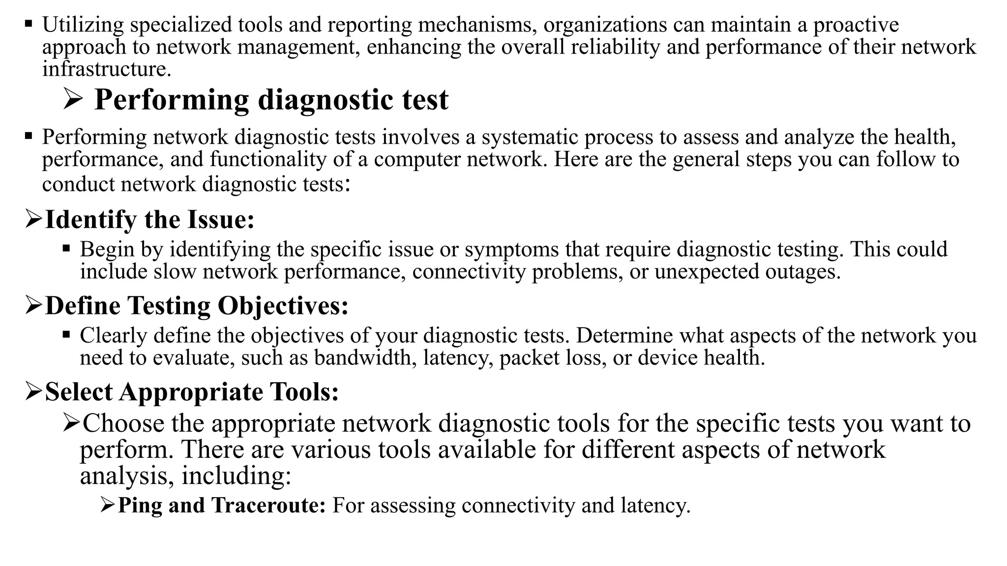  Utilizing specialized tools and reporting mechanisms, organizations can maintain a proactive
approach to network management, enhancing the overall reliability and performance of their network
infrastructure.
 Performing diagnostic test
 Performing network diagnostic tests involves a systematic process to assess and analyze the health,
performance, and functionality of a computer network. Here are the general steps you can follow to
conduct network diagnostic tests:
Identify the Issue:
 Begin by identifying the specific issue or symptoms that require diagnostic testing. This could
include slow network performance, connectivity problems, or unexpected outages.
Define Testing Objectives:
 Clearly define the objectives of your diagnostic tests. Determine what aspects of the network you
need to evaluate, such as bandwidth, latency, packet loss, or device health.
Select Appropriate Tools:
Choose the appropriate network diagnostic tools for the specific tests you want to
perform. There are various tools available for different aspects of network
analysis, including:
Ping and Traceroute: For assessing connectivity and latency.
 