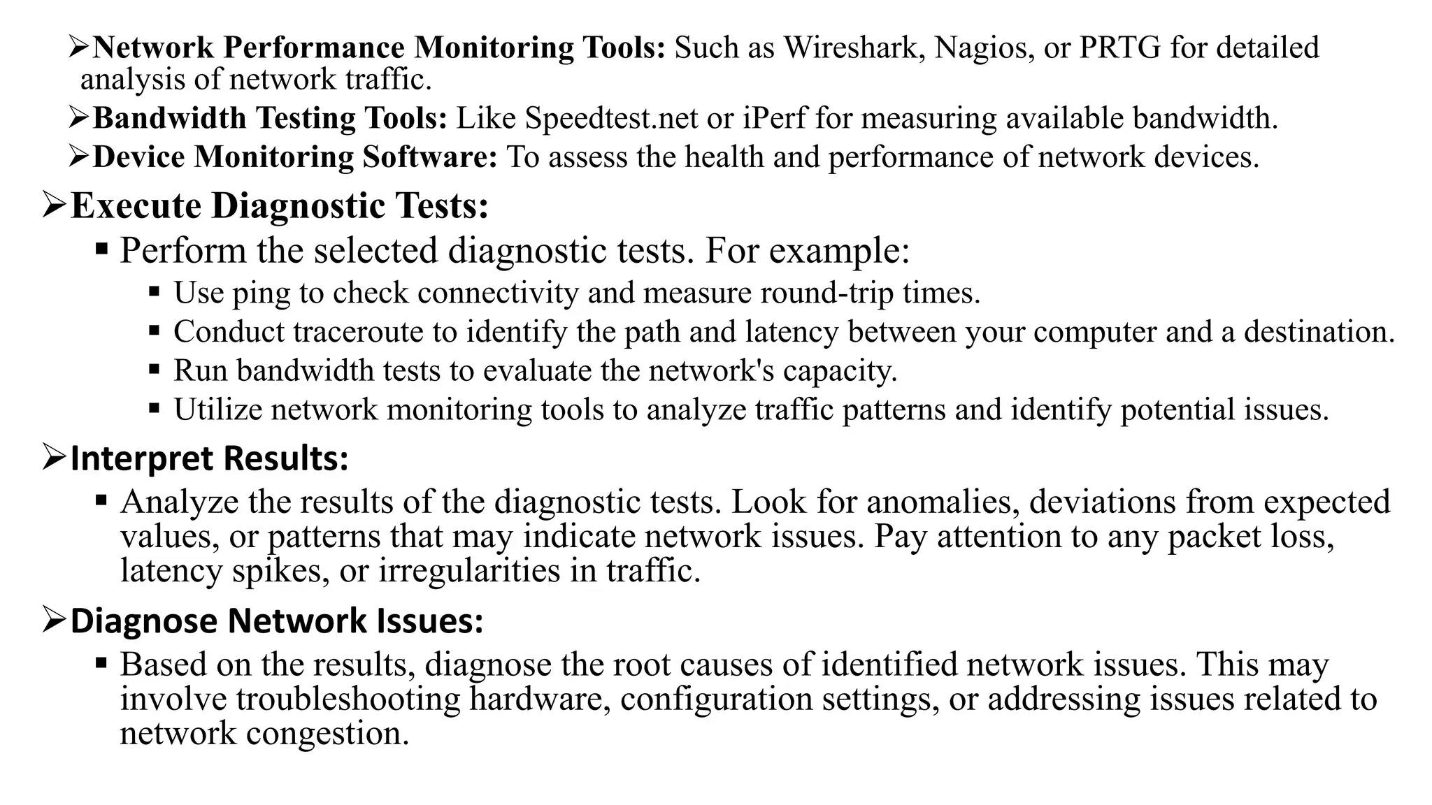 Network Performance Monitoring Tools: Such as Wireshark, Nagios, or PRTG for detailed
analysis of network traffic.
Bandwidth Testing Tools: Like Speedtest.net or iPerf for measuring available bandwidth.
Device Monitoring Software: To assess the health and performance of network devices.
Execute Diagnostic Tests:
 Perform the selected diagnostic tests. For example:
 Use ping to check connectivity and measure round-trip times.
 Conduct traceroute to identify the path and latency between your computer and a destination.
 Run bandwidth tests to evaluate the network's capacity.
 Utilize network monitoring tools to analyze traffic patterns and identify potential issues.
Interpret Results:
 Analyze the results of the diagnostic tests. Look for anomalies, deviations from expected
values, or patterns that may indicate network issues. Pay attention to any packet loss,
latency spikes, or irregularities in traffic.
Diagnose Network Issues:
 Based on the results, diagnose the root causes of identified network issues. This may
involve troubleshooting hardware, configuration settings, or addressing issues related to
network congestion.
 