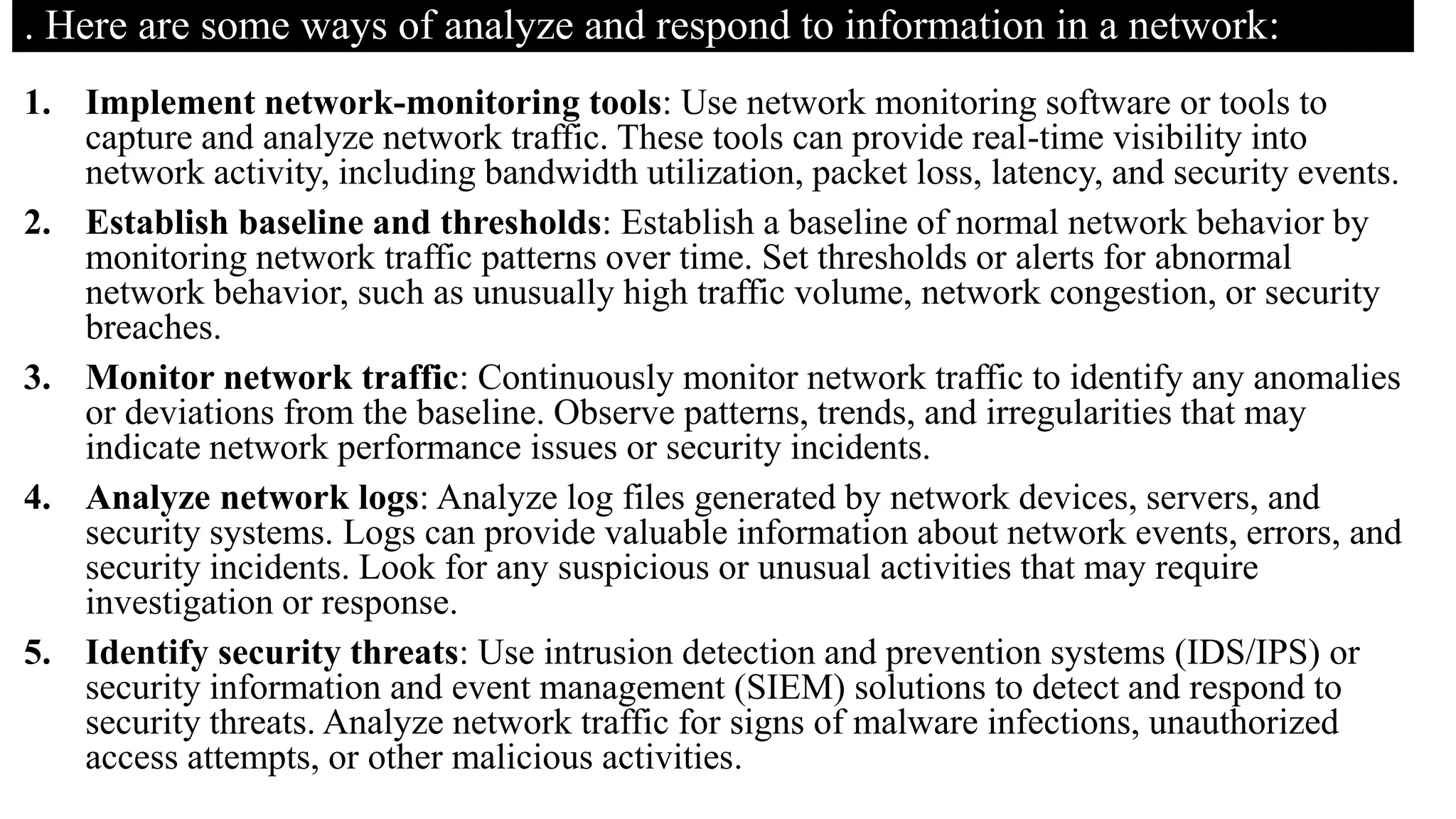 . Here are some ways of analyze and respond to information in a network:
1. Implement network-monitoring tools: Use network monitoring software or tools to
capture and analyze network traffic. These tools can provide real-time visibility into
network activity, including bandwidth utilization, packet loss, latency, and security events.
2. Establish baseline and thresholds: Establish a baseline of normal network behavior by
monitoring network traffic patterns over time. Set thresholds or alerts for abnormal
network behavior, such as unusually high traffic volume, network congestion, or security
breaches.
3. Monitor network traffic: Continuously monitor network traffic to identify any anomalies
or deviations from the baseline. Observe patterns, trends, and irregularities that may
indicate network performance issues or security incidents.
4. Analyze network logs: Analyze log files generated by network devices, servers, and
security systems. Logs can provide valuable information about network events, errors, and
security incidents. Look for any suspicious or unusual activities that may require
investigation or response.
5. Identify security threats: Use intrusion detection and prevention systems (IDS/IPS) or
security information and event management (SIEM) solutions to detect and respond to
security threats. Analyze network traffic for signs of malware infections, unauthorized
access attempts, or other malicious activities.
 