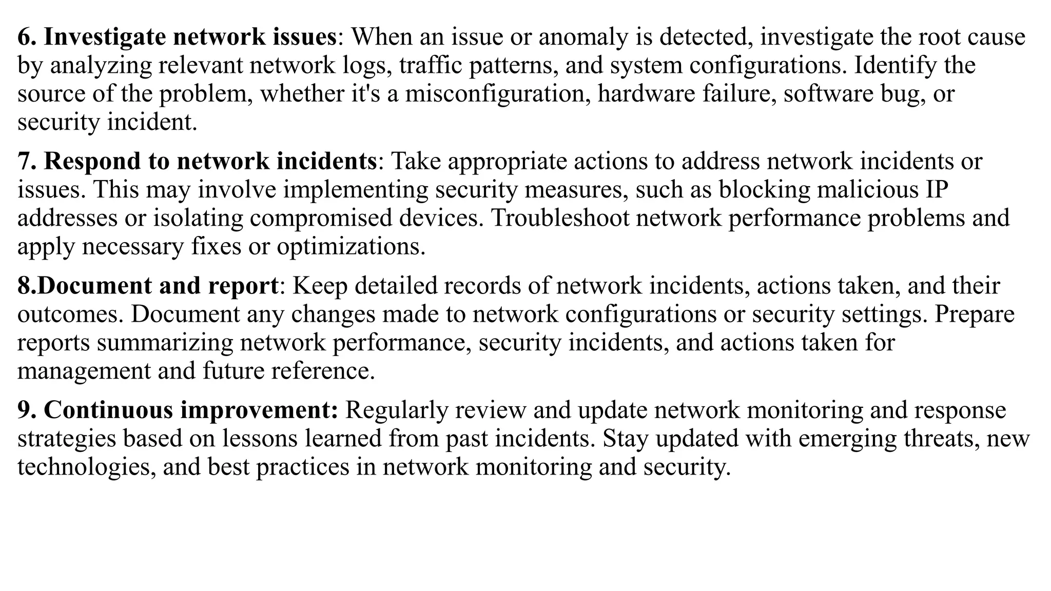 6. Investigate network issues: When an issue or anomaly is detected, investigate the root cause
by analyzing relevant network logs, traffic patterns, and system configurations. Identify the
source of the problem, whether it's a misconfiguration, hardware failure, software bug, or
security incident.
7. Respond to network incidents: Take appropriate actions to address network incidents or
issues. This may involve implementing security measures, such as blocking malicious IP
addresses or isolating compromised devices. Troubleshoot network performance problems and
apply necessary fixes or optimizations.
8.Document and report: Keep detailed records of network incidents, actions taken, and their
outcomes. Document any changes made to network configurations or security settings. Prepare
reports summarizing network performance, security incidents, and actions taken for
management and future reference.
9. Continuous improvement: Regularly review and update network monitoring and response
strategies based on lessons learned from past incidents. Stay updated with emerging threats, new
technologies, and best practices in network monitoring and security.
 