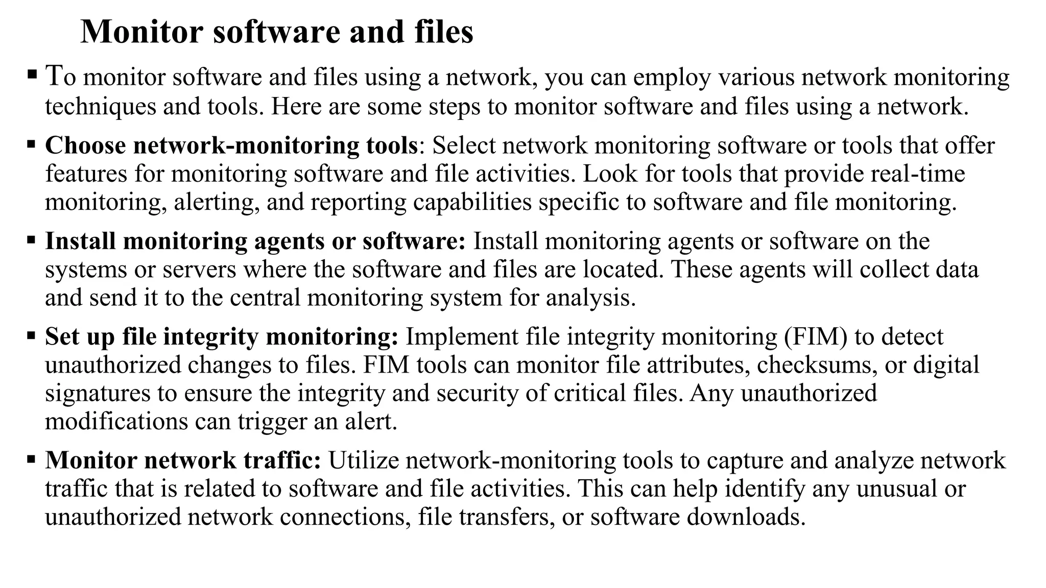 Monitor software and files
 To monitor software and files using a network, you can employ various network monitoring
techniques and tools. Here are some steps to monitor software and files using a network.
 Choose network-monitoring tools: Select network monitoring software or tools that offer
features for monitoring software and file activities. Look for tools that provide real-time
monitoring, alerting, and reporting capabilities specific to software and file monitoring.
 Install monitoring agents or software: Install monitoring agents or software on the
systems or servers where the software and files are located. These agents will collect data
and send it to the central monitoring system for analysis.
 Set up file integrity monitoring: Implement file integrity monitoring (FIM) to detect
unauthorized changes to files. FIM tools can monitor file attributes, checksums, or digital
signatures to ensure the integrity and security of critical files. Any unauthorized
modifications can trigger an alert.
 Monitor network traffic: Utilize network-monitoring tools to capture and analyze network
traffic that is related to software and file activities. This can help identify any unusual or
unauthorized network connections, file transfers, or software downloads.
 