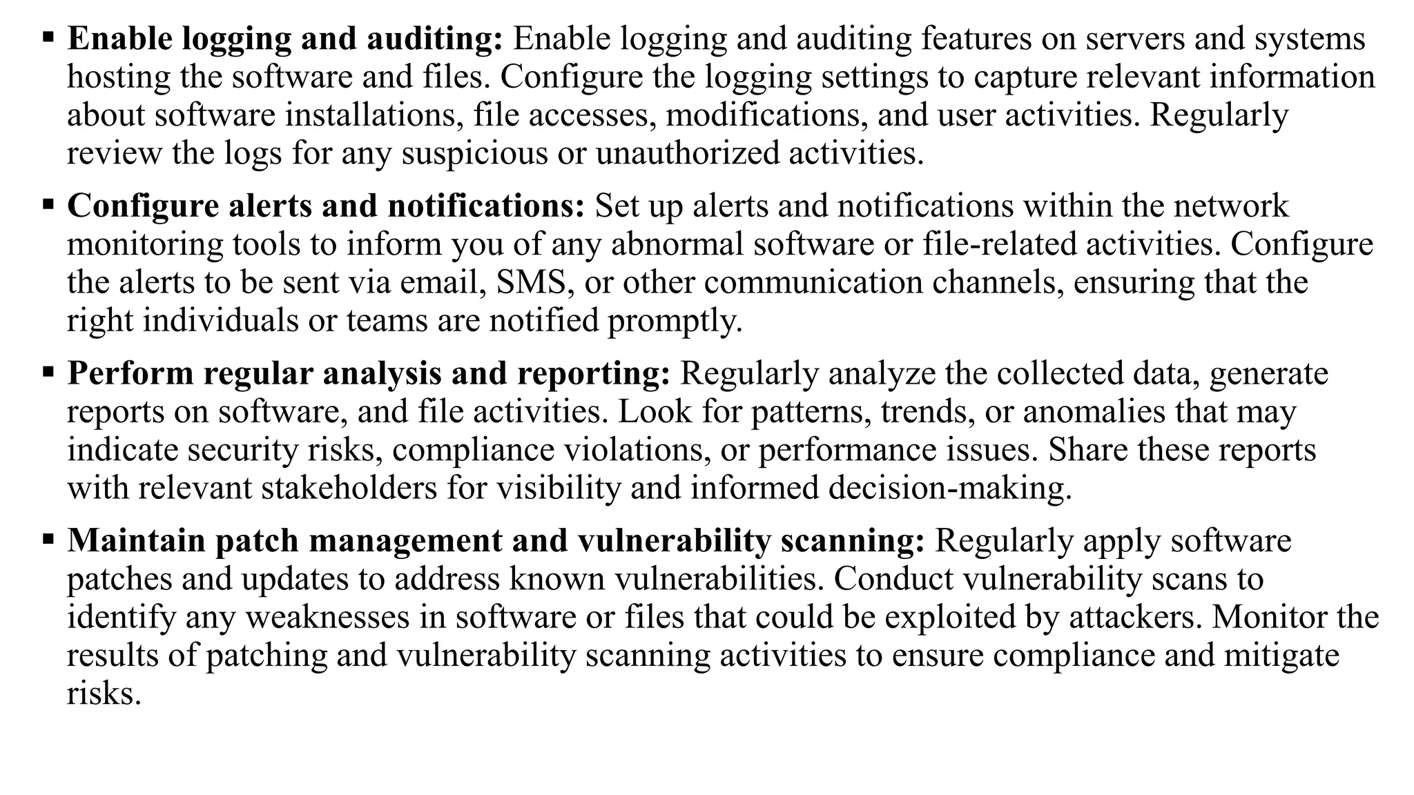  Enable logging and auditing: Enable logging and auditing features on servers and systems
hosting the software and files. Configure the logging settings to capture relevant information
about software installations, file accesses, modifications, and user activities. Regularly
review the logs for any suspicious or unauthorized activities.
 Configure alerts and notifications: Set up alerts and notifications within the network
monitoring tools to inform you of any abnormal software or file-related activities. Configure
the alerts to be sent via email, SMS, or other communication channels, ensuring that the
right individuals or teams are notified promptly.
 Perform regular analysis and reporting: Regularly analyze the collected data, generate
reports on software, and file activities. Look for patterns, trends, or anomalies that may
indicate security risks, compliance violations, or performance issues. Share these reports
with relevant stakeholders for visibility and informed decision-making.
 Maintain patch management and vulnerability scanning: Regularly apply software
patches and updates to address known vulnerabilities. Conduct vulnerability scans to
identify any weaknesses in software or files that could be exploited by attackers. Monitor the
results of patching and vulnerability scanning activities to ensure compliance and mitigate
risks.
 