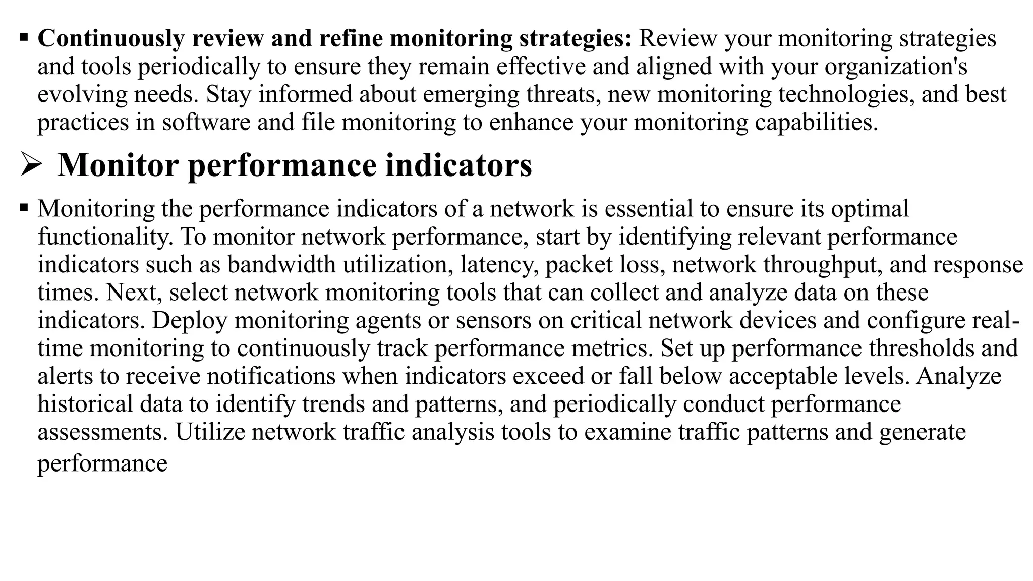  Continuously review and refine monitoring strategies: Review your monitoring strategies
and tools periodically to ensure they remain effective and aligned with your organization's
evolving needs. Stay informed about emerging threats, new monitoring technologies, and best
practices in software and file monitoring to enhance your monitoring capabilities.
 Monitor performance indicators
 Monitoring the performance indicators of a network is essential to ensure its optimal
functionality. To monitor network performance, start by identifying relevant performance
indicators such as bandwidth utilization, latency, packet loss, network throughput, and response
times. Next, select network monitoring tools that can collect and analyze data on these
indicators. Deploy monitoring agents or sensors on critical network devices and configure real-
time monitoring to continuously track performance metrics. Set up performance thresholds and
alerts to receive notifications when indicators exceed or fall below acceptable levels. Analyze
historical data to identify trends and patterns, and periodically conduct performance
assessments. Utilize network traffic analysis tools to examine traffic patterns and generate
performance
 