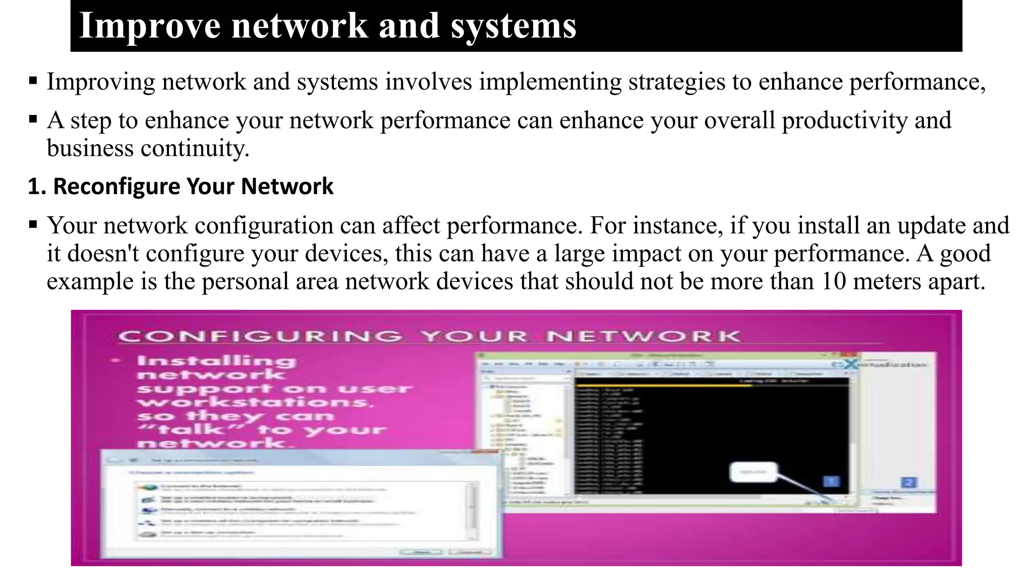 Improve network and systems
 Improving network and systems involves implementing strategies to enhance performance,
 A step to enhance your network performance can enhance your overall productivity and
business continuity.
1. Reconfigure Your Network
 Your network configuration can affect performance. For instance, if you install an update and
it doesn't configure your devices, this can have a large impact on your performance. A good
example is the personal area network devices that should not be more than 10 meters apart.
 