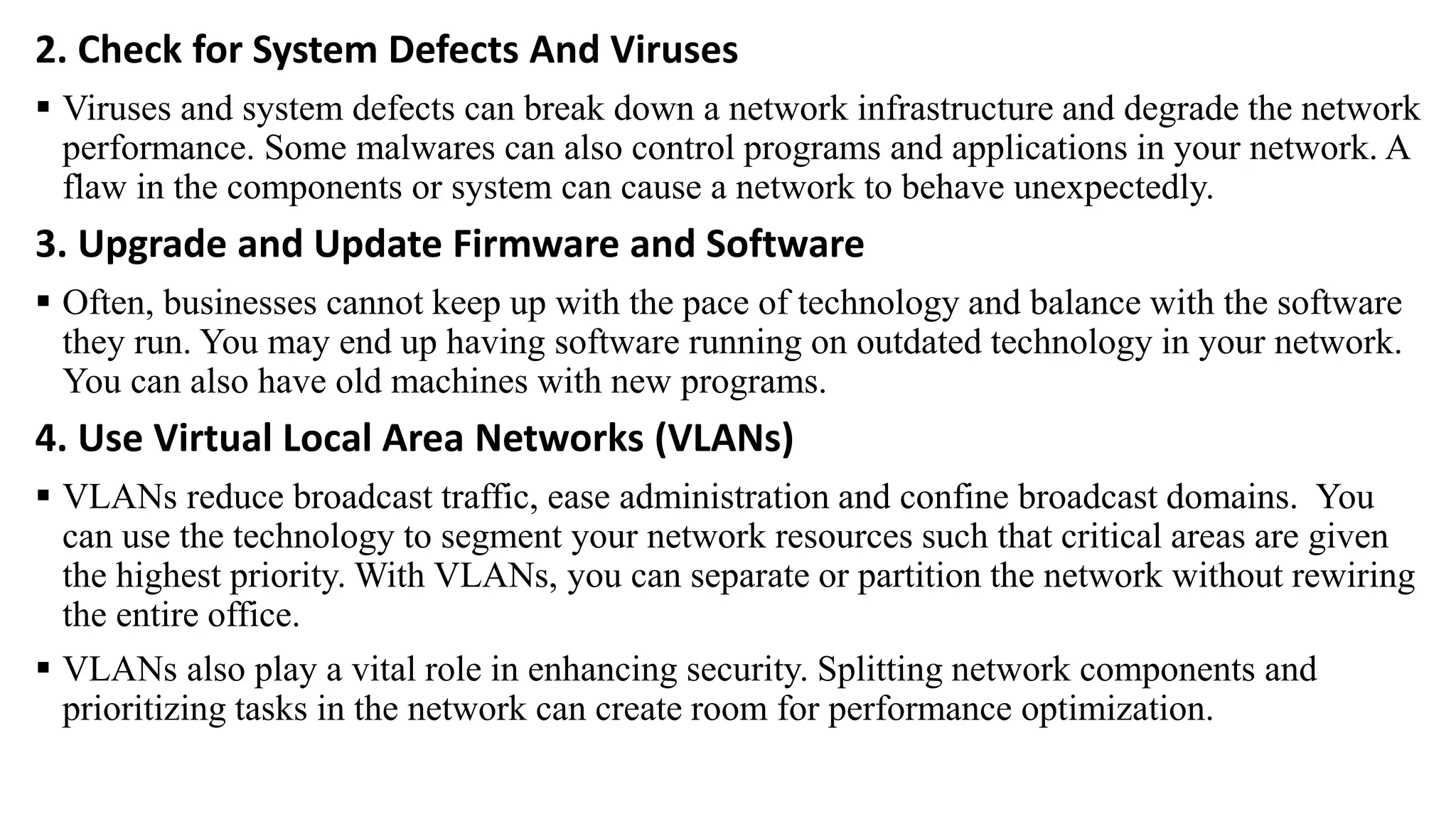 2. Check for System Defects And Viruses
 Viruses and system defects can break down a network infrastructure and degrade the network
performance. Some malwares can also control programs and applications in your network. A
flaw in the components or system can cause a network to behave unexpectedly.
3. Upgrade and Update Firmware and Software
 Often, businesses cannot keep up with the pace of technology and balance with the software
they run. You may end up having software running on outdated technology in your network.
You can also have old machines with new programs.
4. Use Virtual Local Area Networks (VLANs)
 VLANs reduce broadcast traffic, ease administration and confine broadcast domains. You
can use the technology to segment your network resources such that critical areas are given
the highest priority. With VLANs, you can separate or partition the network without rewiring
the entire office.
 VLANs also play a vital role in enhancing security. Splitting network components and
prioritizing tasks in the network can create room for performance optimization.
 