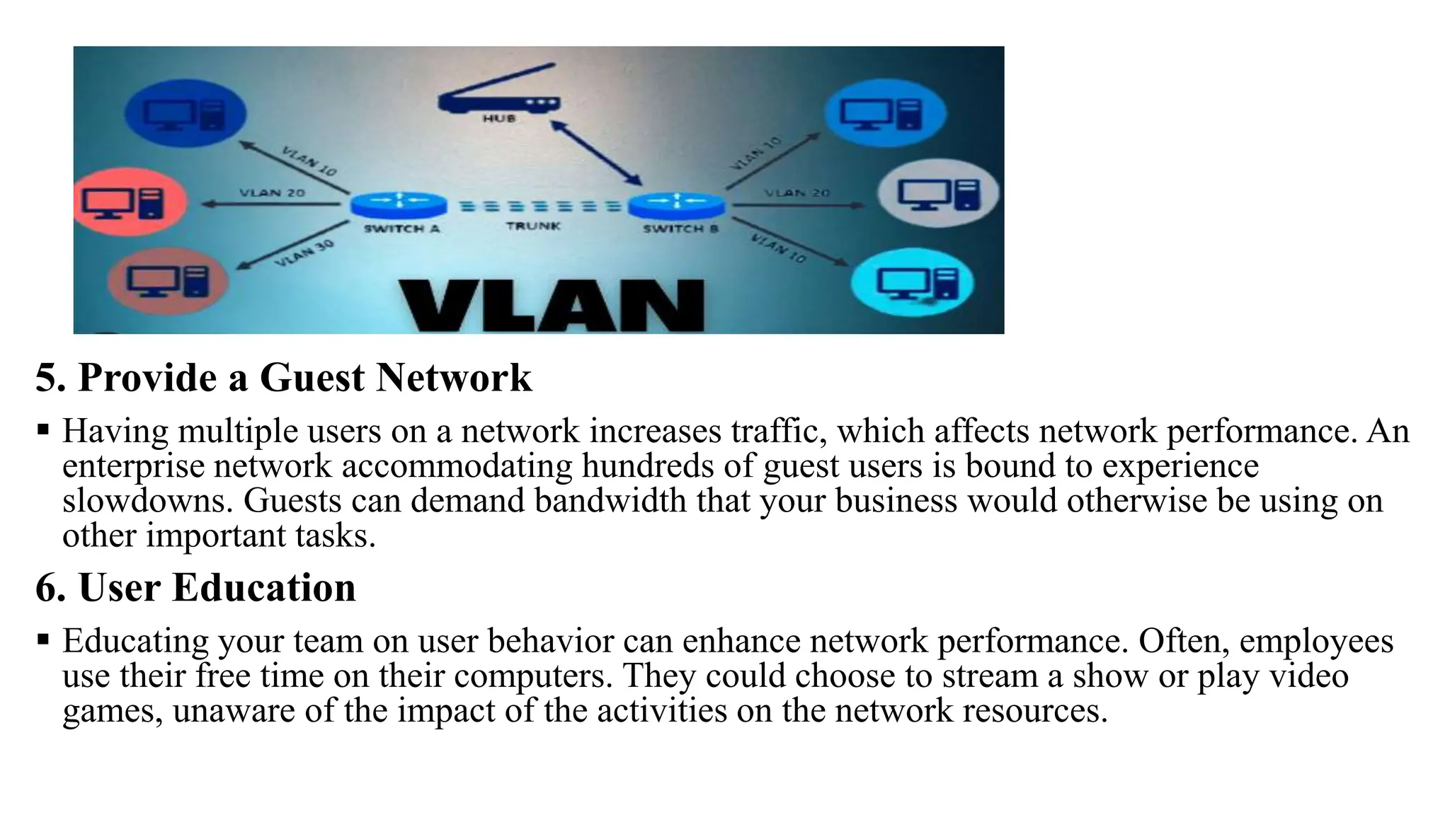 5. Provide a Guest Network
 Having multiple users on a network increases traffic, which affects network performance. An
enterprise network accommodating hundreds of guest users is bound to experience
slowdowns. Guests can demand bandwidth that your business would otherwise be using on
other important tasks.
6. User Education
 Educating your team on user behavior can enhance network performance. Often, employees
use their free time on their computers. They could choose to stream a show or play video
games, unaware of the impact of the activities on the network resources.
 