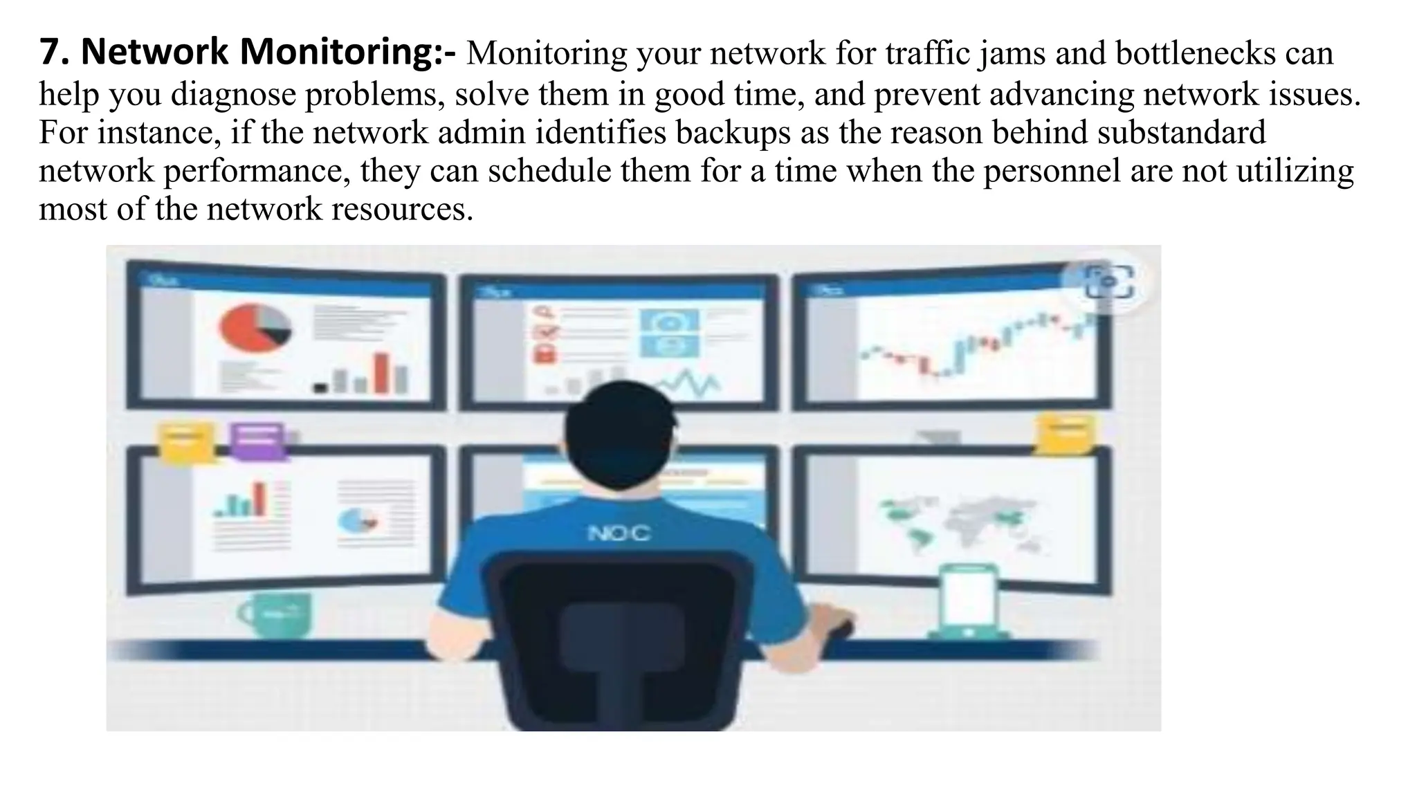 7. Network Monitoring:- Monitoring your network for traffic jams and bottlenecks can
help you diagnose problems, solve them in good time, and prevent advancing network issues.
For instance, if the network admin identifies backups as the reason behind substandard
network performance, they can schedule them for a time when the personnel are not utilizing
most of the network resources.
 