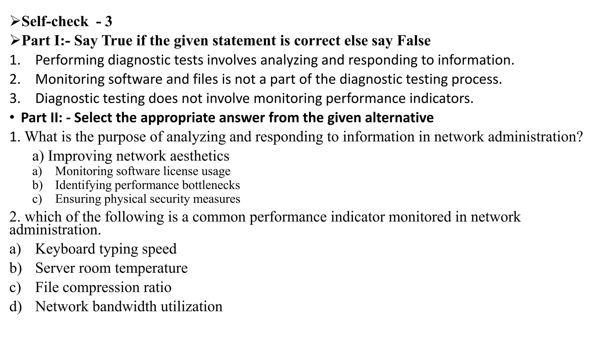 Self-check - 3
Part I:- Say True if the given statement is correct else say False
1. Performing diagnostic tests involves analyzing and responding to information.
2. Monitoring software and files is not a part of the diagnostic testing process.
3. Diagnostic testing does not involve monitoring performance indicators.
• Part II: - Select the appropriate answer from the given alternative
1. What is the purpose of analyzing and responding to information in network administration?
a) Improving network aesthetics
a) Monitoring software license usage
b) Identifying performance bottlenecks
c) Ensuring physical security measures
2. which of the following is a common performance indicator monitored in network
administration.
a) Keyboard typing speed
b) Server room temperature
c) File compression ratio
d) Network bandwidth utilization
 