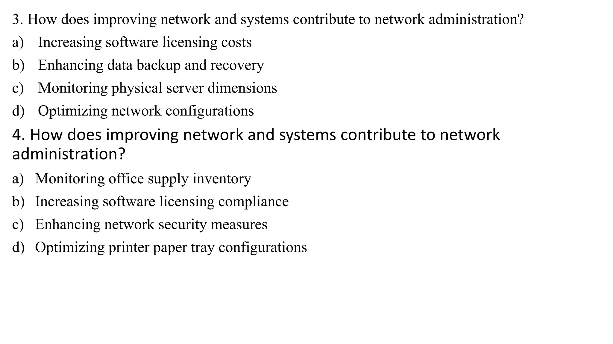 3. How does improving network and systems contribute to network administration?
a) Increasing software licensing costs
b) Enhancing data backup and recovery
c) Monitoring physical server dimensions
d) Optimizing network configurations
4. How does improving network and systems contribute to network
administration?
a) Monitoring office supply inventory
b) Increasing software licensing compliance
c) Enhancing network security measures
d) Optimizing printer paper tray configurations
 