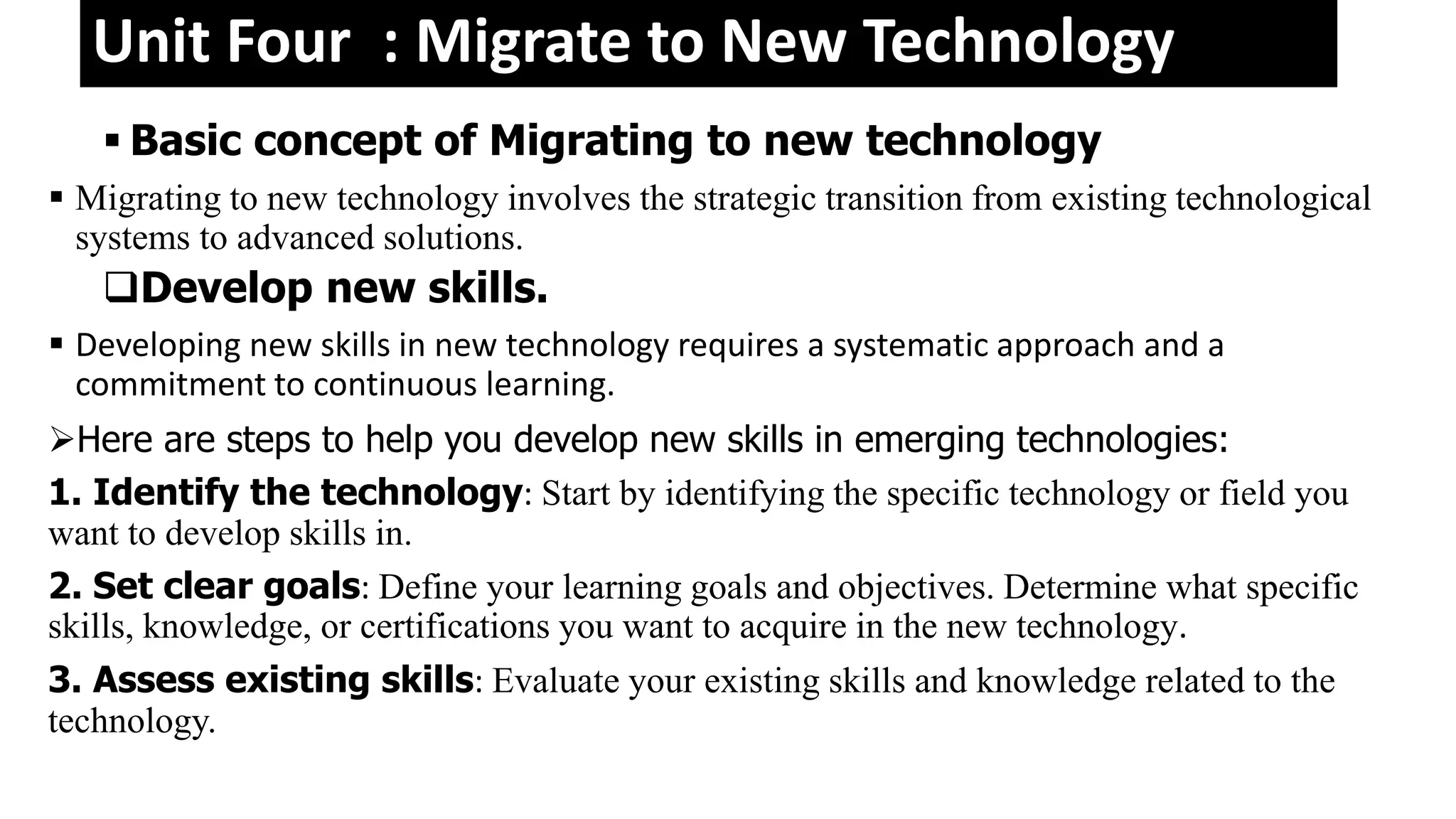 Unit Four : Migrate to New Technology
 Basic concept of Migrating to new technology
 Migrating to new technology involves the strategic transition from existing technological
systems to advanced solutions.
Develop new skills.
 Developing new skills in new technology requires a systematic approach and a
commitment to continuous learning.
Here are steps to help you develop new skills in emerging technologies:
1. Identify the technology: Start by identifying the specific technology or field you
want to develop skills in.
2. Set clear goals: Define your learning goals and objectives. Determine what specific
skills, knowledge, or certifications you want to acquire in the new technology.
3. Assess existing skills: Evaluate your existing skills and knowledge related to the
technology.
 
