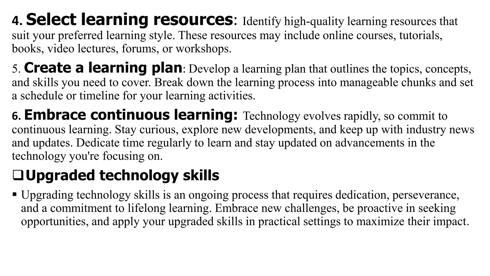 4. Select learning resources: Identify high-quality learning resources that
suit your preferred learning style. These resources may include online courses, tutorials,
books, video lectures, forums, or workshops.
5. Create a learning plan: Develop a learning plan that outlines the topics, concepts,
and skills you need to cover. Break down the learning process into manageable chunks and set
a schedule or timeline for your learning activities.
6. Embrace continuous learning: Technology evolves rapidly, so commit to
continuous learning. Stay curious, explore new developments, and keep up with industry news
and updates. Dedicate time regularly to learn and stay updated on advancements in the
technology you're focusing on.
Upgraded technology skills
 Upgrading technology skills is an ongoing process that requires dedication, perseverance,
and a commitment to lifelong learning. Embrace new challenges, be proactive in seeking
opportunities, and apply your upgraded skills in practical settings to maximize their impact.
 