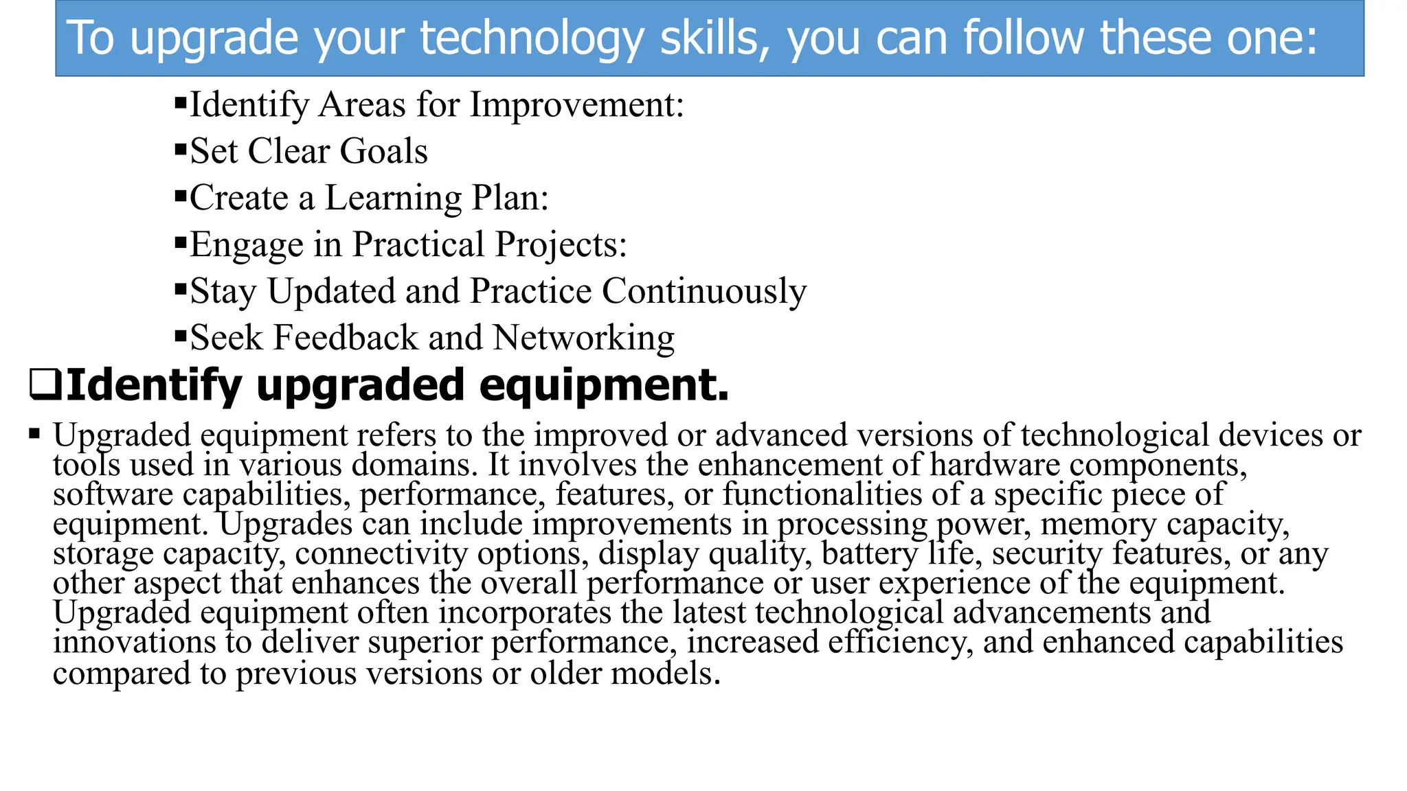 To upgrade your technology skills, you can follow these one:
Identify Areas for Improvement:
Set Clear Goals
Create a Learning Plan:
Engage in Practical Projects:
Stay Updated and Practice Continuously
Seek Feedback and Networking
Identify upgraded equipment.
 Upgraded equipment refers to the improved or advanced versions of technological devices or
tools used in various domains. It involves the enhancement of hardware components,
software capabilities, performance, features, or functionalities of a specific piece of
equipment. Upgrades can include improvements in processing power, memory capacity,
storage capacity, connectivity options, display quality, battery life, security features, or any
other aspect that enhances the overall performance or user experience of the equipment.
Upgraded equipment often incorporates the latest technological advancements and
innovations to deliver superior performance, increased efficiency, and enhanced capabilities
compared to previous versions or older models.
 