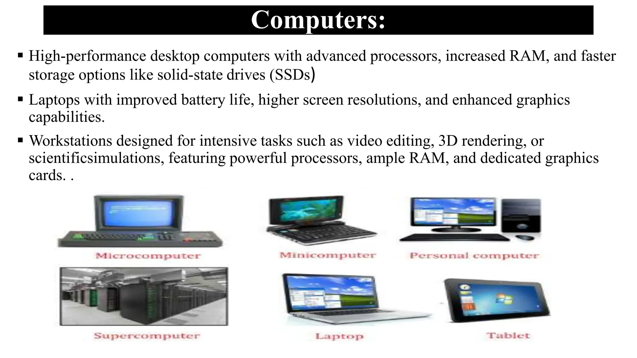 Computers:
 High-performance desktop computers with advanced processors, increased RAM, and faster
storage options like solid-state drives (SSDs)
 Laptops with improved battery life, higher screen resolutions, and enhanced graphics
capabilities.
 Workstations designed for intensive tasks such as video editing, 3D rendering, or
scientificsimulations, featuring powerful processors, ample RAM, and dedicated graphics
cards. .
 
