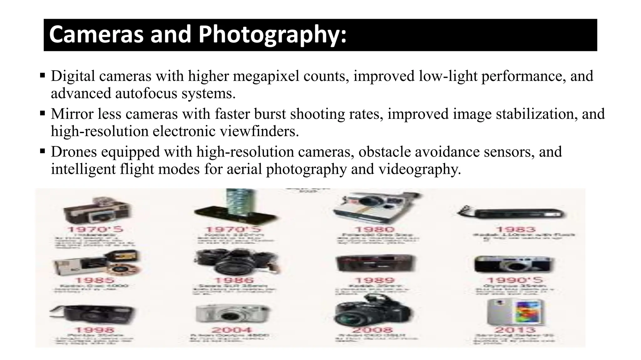 Cameras and Photography:
 Digital cameras with higher megapixel counts, improved low-light performance, and
advanced autofocus systems.
 Mirror less cameras with faster burst shooting rates, improved image stabilization, and
high-resolution electronic viewfinders.
 Drones equipped with high-resolution cameras, obstacle avoidance sensors, and
intelligent flight modes for aerial photography and videography.
 