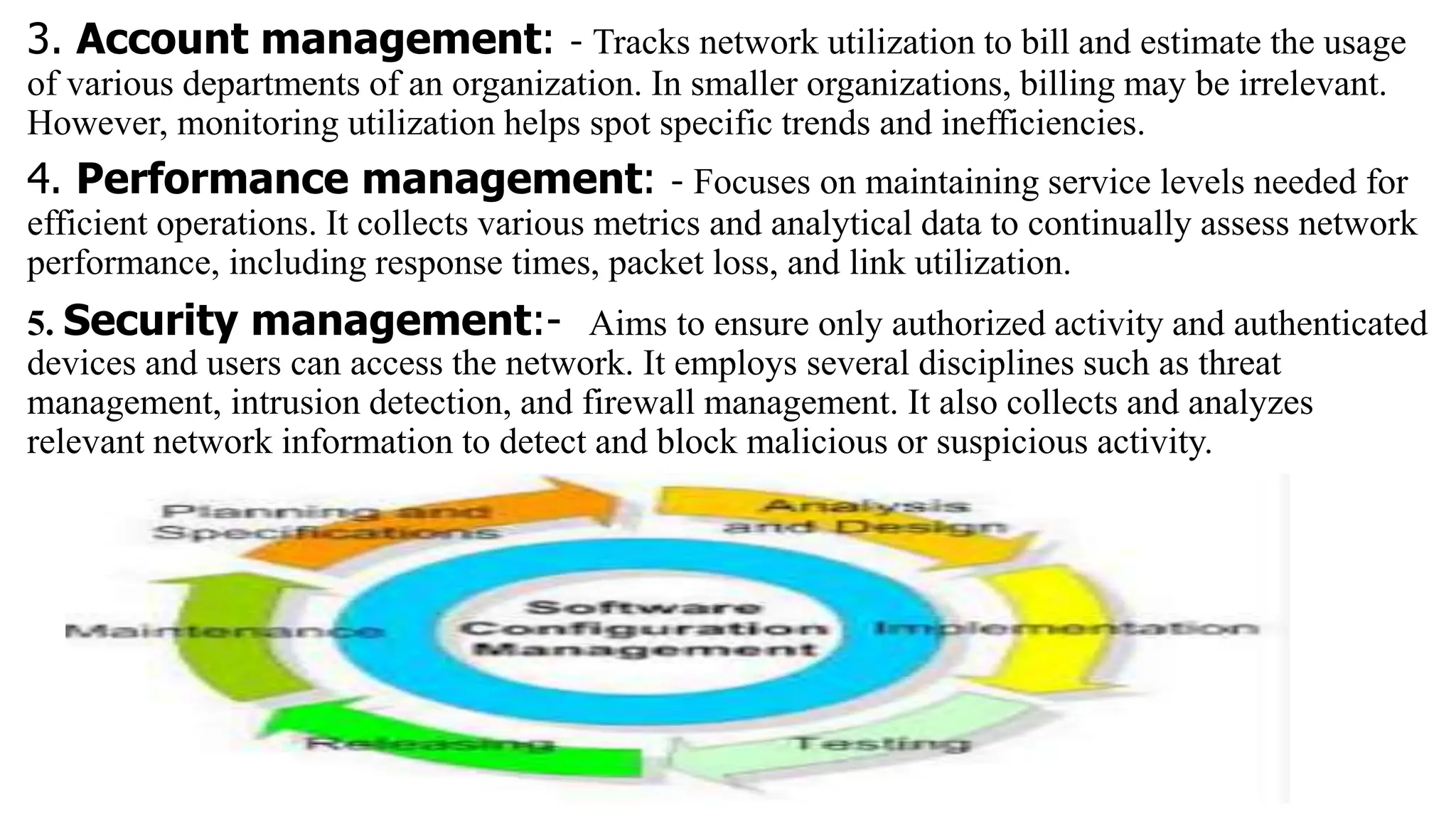 3. Account management: - Tracks network utilization to bill and estimate the usage
of various departments of an organization. In smaller organizations, billing may be irrelevant.
However, monitoring utilization helps spot specific trends and inefficiencies.
4. Performance management: - Focuses on maintaining service levels needed for
efficient operations. It collects various metrics and analytical data to continually assess network
performance, including response times, packet loss, and link utilization.
5. Security management:- Aims to ensure only authorized activity and authenticated
devices and users can access the network. It employs several disciplines such as threat
management, intrusion detection, and firewall management. It also collects and analyzes
relevant network information to detect and block malicious or suspicious activity.
 