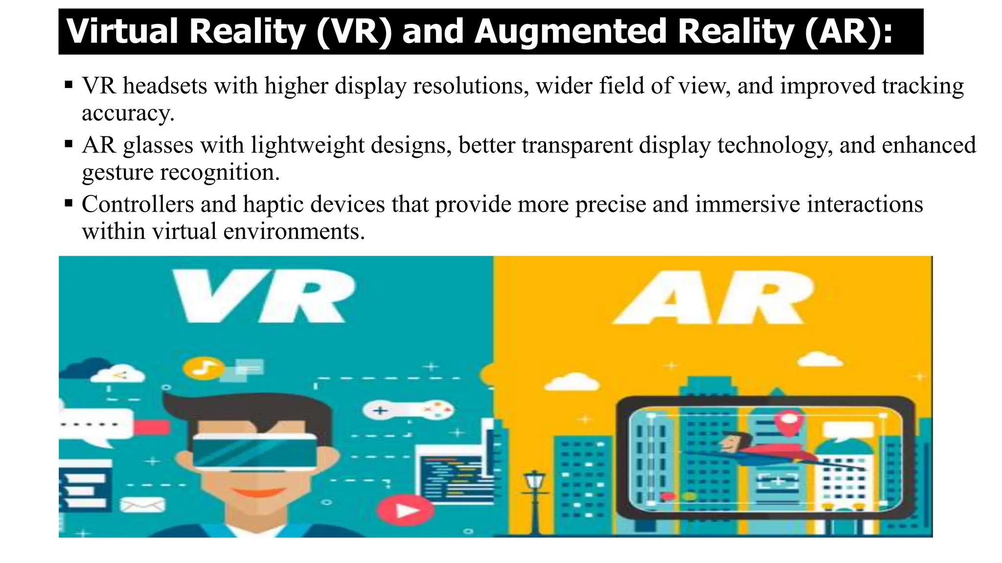Virtual Reality (VR) and Augmented Reality (AR):
 VR headsets with higher display resolutions, wider field of view, and improved tracking
accuracy.
 AR glasses with lightweight designs, better transparent display technology, and enhanced
gesture recognition.
 Controllers and haptic devices that provide more precise and immersive interactions
within virtual environments.
 