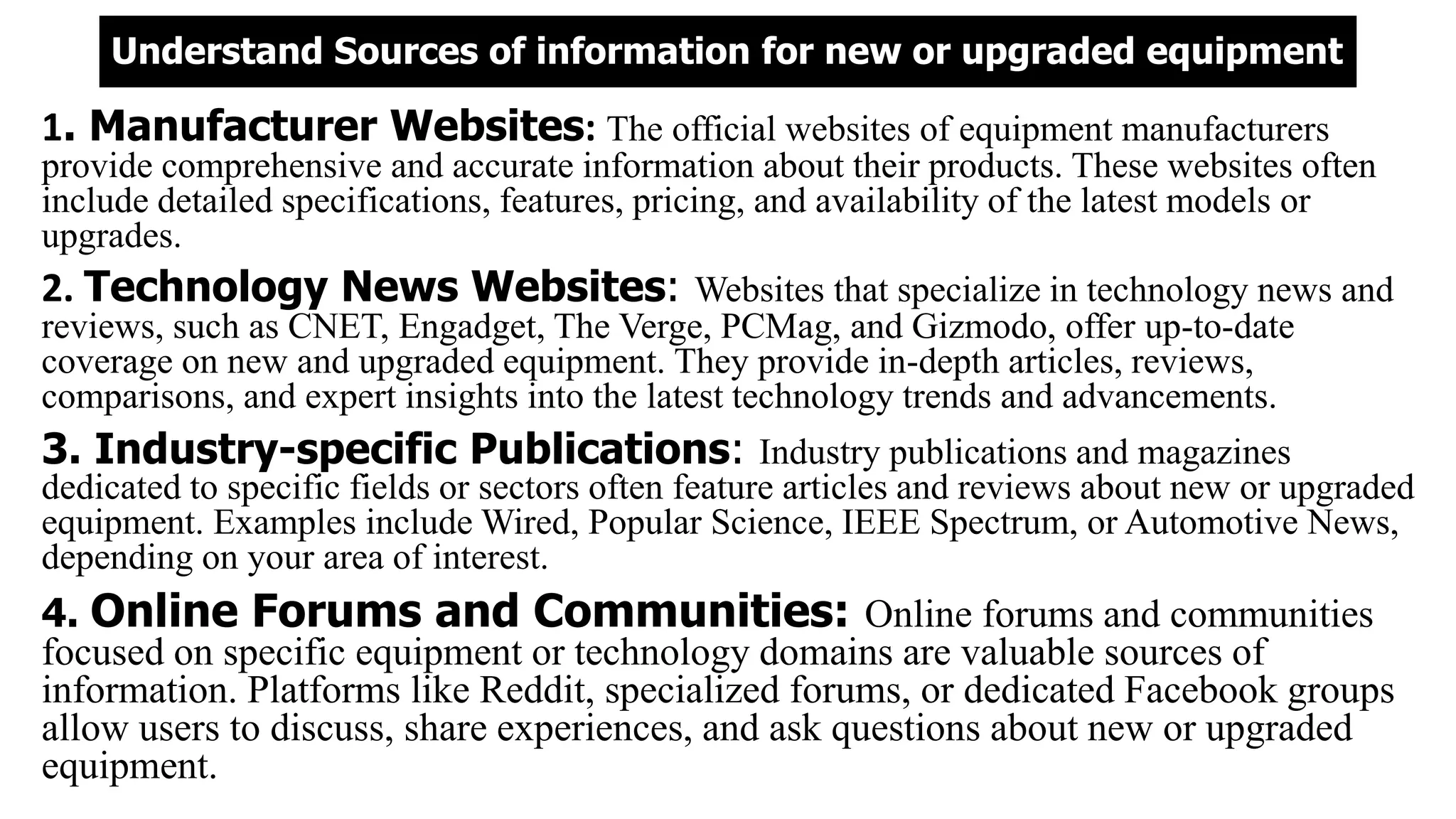 Understand Sources of information for new or upgraded equipment
1. Manufacturer Websites: The official websites of equipment manufacturers
provide comprehensive and accurate information about their products. These websites often
include detailed specifications, features, pricing, and availability of the latest models or
upgrades.
2. Technology News Websites: Websites that specialize in technology news and
reviews, such as CNET, Engadget, The Verge, PCMag, and Gizmodo, offer up-to-date
coverage on new and upgraded equipment. They provide in-depth articles, reviews,
comparisons, and expert insights into the latest technology trends and advancements.
3. Industry-specific Publications: Industry publications and magazines
dedicated to specific fields or sectors often feature articles and reviews about new or upgraded
equipment. Examples include Wired, Popular Science, IEEE Spectrum, or Automotive News,
depending on your area of interest.
4. Online Forums and Communities: Online forums and communities
focused on specific equipment or technology domains are valuable sources of
information. Platforms like Reddit, specialized forums, or dedicated Facebook groups
allow users to discuss, share experiences, and ask questions about new or upgraded
equipment.
 