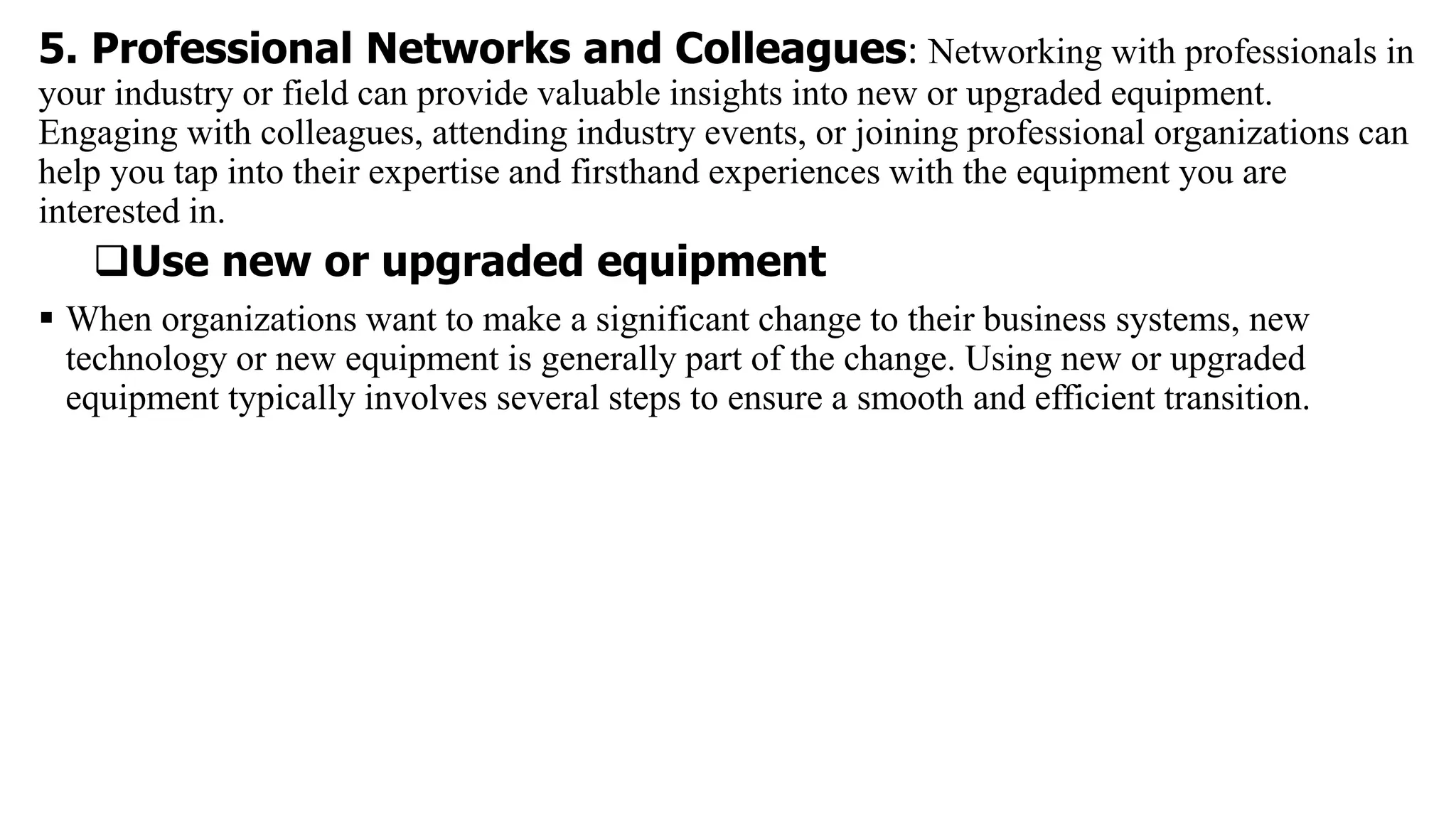 5. Professional Networks and Colleagues: Networking with professionals in
your industry or field can provide valuable insights into new or upgraded equipment.
Engaging with colleagues, attending industry events, or joining professional organizations can
help you tap into their expertise and firsthand experiences with the equipment you are
interested in.
Use new or upgraded equipment
 When organizations want to make a significant change to their business systems, new
technology or new equipment is generally part of the change. Using new or upgraded
equipment typically involves several steps to ensure a smooth and efficient transition.
 