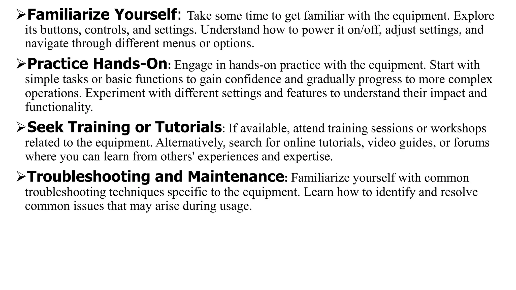Familiarize Yourself: Take some time to get familiar with the equipment. Explore
its buttons, controls, and settings. Understand how to power it on/off, adjust settings, and
navigate through different menus or options.
Practice Hands-On: Engage in hands-on practice with the equipment. Start with
simple tasks or basic functions to gain confidence and gradually progress to more complex
operations. Experiment with different settings and features to understand their impact and
functionality.
Seek Training or Tutorials: If available, attend training sessions or workshops
related to the equipment. Alternatively, search for online tutorials, video guides, or forums
where you can learn from others' experiences and expertise.
Troubleshooting and Maintenance: Familiarize yourself with common
troubleshooting techniques specific to the equipment. Learn how to identify and resolve
common issues that may arise during usage.
 