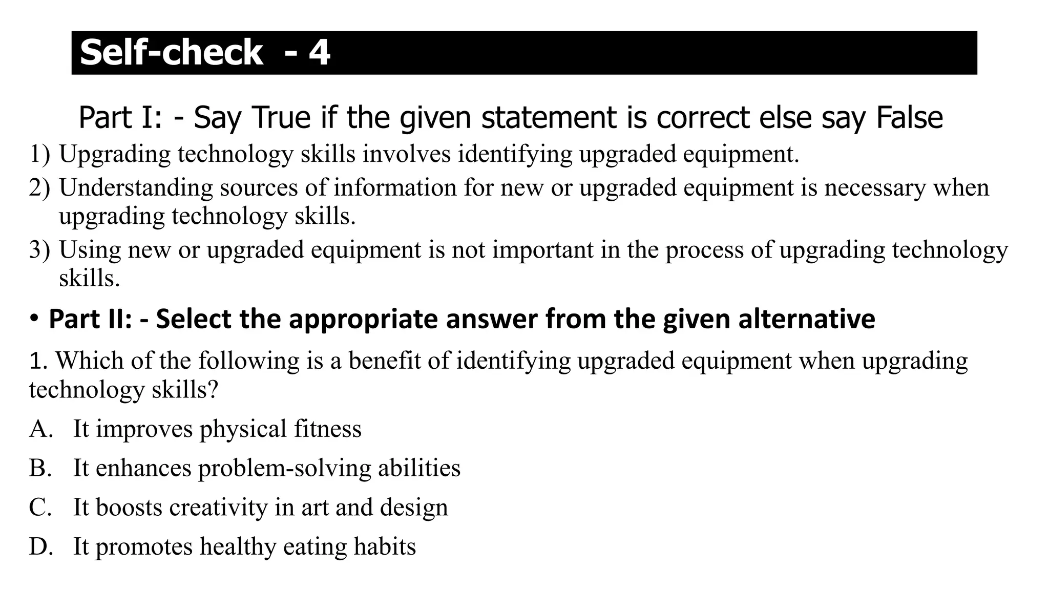 Self-check - 4
Part I: - Say True if the given statement is correct else say False
1) Upgrading technology skills involves identifying upgraded equipment.
2) Understanding sources of information for new or upgraded equipment is necessary when
upgrading technology skills.
3) Using new or upgraded equipment is not important in the process of upgrading technology
skills.
• Part II: - Select the appropriate answer from the given alternative
1. Which of the following is a benefit of identifying upgraded equipment when upgrading
technology skills?
A. It improves physical fitness
B. It enhances problem-solving abilities
C. It boosts creativity in art and design
D. It promotes healthy eating habits
 