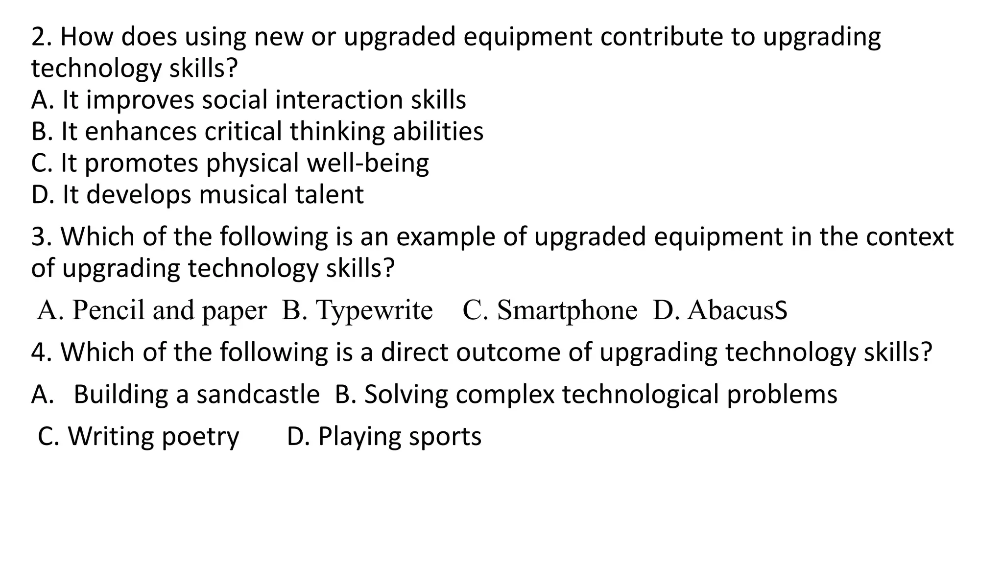 2. How does using new or upgraded equipment contribute to upgrading
technology skills?
A. It improves social interaction skills
B. It enhances critical thinking abilities
C. It promotes physical well-being
D. It develops musical talent
3. Which of the following is an example of upgraded equipment in the context
of upgrading technology skills?
A. Pencil and paper B. Typewrite C. Smartphone D. AbacusS
4. Which of the following is a direct outcome of upgrading technology skills?
A. Building a sandcastle B. Solving complex technological problems
C. Writing poetry D. Playing sports
 