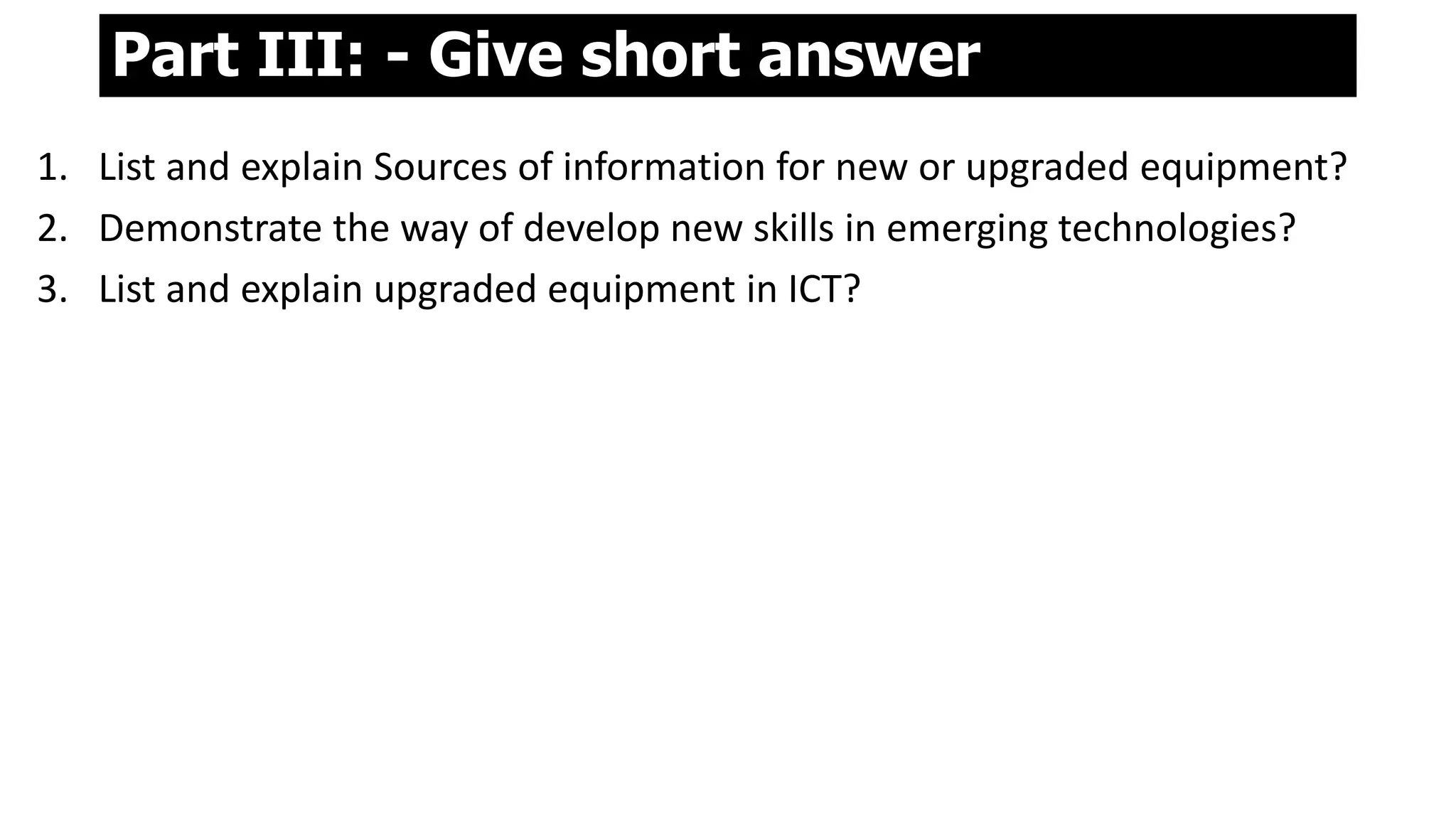 Part III: - Give short answer
1. List and explain Sources of information for new or upgraded equipment?
2. Demonstrate the way of develop new skills in emerging technologies?
3. List and explain upgraded equipment in ICT?
 