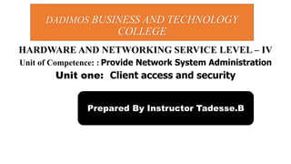 HARDWARE AND NETWORKING SERVICE LEVEL – IV
Unit of Competence: : Provide Network System Administration
Unit one: Client access and security
DADIMOS BUSINESS AND TECHNOLOGY
COLLEGE
Prepared By Instructor Tadesse.B
 