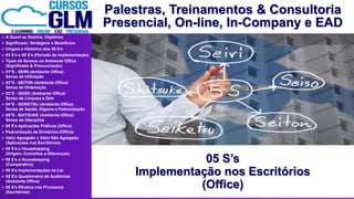 Palestras, Treinamentos & Consultoria
Presencial, On-line, In-Company e EAD
 A Quem se Destina, Objetivos
 Significado, Vantagens e Benefícios
 Origem e Histórico dos 05 S’s
 03 S’s e 05 S’s (Período de Implementação)
 Tipos de Sensos no Ambiente Office
(Significado & Pronunciação)
 01°S - SEIRI (Ambiente Office)
Senso de Utilização
 02°S - SEITON (Ambiente Office)
Senso de Ordenação
 03°S - SEISO (Ambiente Office)
Senso de Limpeza e Zelo
 04°S - SEIKETSU (Ambiente Office)
Senso de Saúde, Higiene e Padronização
 05°S - SHITSUKE (Ambiente Office)
Senso de Disciplina
 05 S’s Aplicações Práticas (Office)
 Padronização de Diretórios (Office)
 Valor Agregado x Valor Não Agregado
(Aplicações nos Escritórios)
 05 S’s e Housekeeping
(Origem, Conceitos e Diferenças)
 05 S’s e Housekeeping
(Comparativo)
 05 S’s Implementações no Lar
 05 S's Questionário de Auditorias
(Ambiente Office)
 05 S's Eficácia nos Processos
(Escritórios)
05 S’s
Implementação nos Escritórios
(Office)
 
