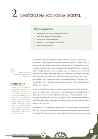 GESTÃO DATECNOLOGIA DA INFORMAÇÃO - U1
11
Objetivos específicos
•	 Apresentar o conceito de empresa digital.
•	 Descrever o papel da tecnologia.
•	 Conceituar economia digital.
•	 Analisar a bolha digital e seus efeitos.
•	 Identificar a Geração V.
Negócios na Economia Digital
2
Atualmente é inquestionável o quanto a internet já mudou e continuará
mudando a vida das pessoas, empresas, governos e países. A forma como as
compras são efetuadas, como se buscam informações, compartilha-se fotos
e vídeos, interage-se e comunica-se está sendo ressignificada em ritmo acele-
rado. Previsões feitas há pouco menos de dez anos indicavam que a internet
substituiria o sistema telefônico. Apesar de a telefonia usual não ter morrido
definitivamente, a comunicação via aplicativos de comunicação por [VoIP],
como Skype, Viber ou similares, já é amplamente utilizada. A televisão tam-
bém já não é mais a única forma de acessar conteúdo e isso muda bastante o
cenário dos negócios.
Hoje é possível assistir a filmes através de aparelhos, como o Playstation 3,
que se conectam a uma rede wireless e a um provedor de conteúdo como o
Netflix, garantindo acesso imediato a centenas de filmes, desenhos e seria-
dos, por uma tarifa única ao mês. Em jogos, como o Playstation e o Xbox, os
programas identificam e instalam atualizações gratuitas disponíveis quando o
usuário inicia um jogo.
Inicialmente, o uso da internet era limitado às universidades e instituições de
pesquisa, mas logo em seguida as Forças Armadas passaram a ser outro gran-
de usuário. Só posteriormente o governo permitiu o acesso para uso comercial.
VoIP: voz sobre IP
(identificação única de um
dispositivo).
Netflix é um provedor de
conteúdo sob demanda, dis-
ponibilizado por streaming
via internet, podendo ser
acessado por dispositivos mó-
veis. Uma característica inte-
ressante é que salva o ponto
em que uma pessoa parou de
assistir a um título, permi-
tindo-lhe continuar daquele
ponto em diante, mesmo em
outro dispositivo. Além disso,
sugere títulos a partir de ou-
tros já visualizados.
 