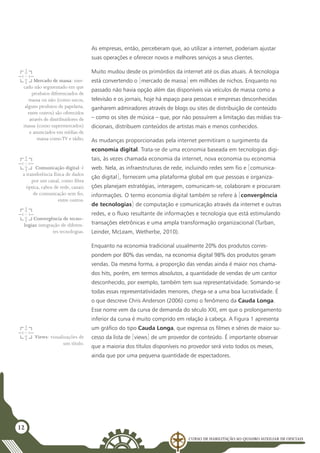 Curso de Habilitação ao Quadro Auxiliar de Oficiais
12
As empresas, então, perceberam que, ao utilizar a internet, poderiam ajustar
suas operações e oferecer novos e melhores serviços a seus clientes.
Muito mudou desde os primórdios da internet até os dias atuais. A tecnologia
está convertendo o [mercado de massa] em milhões de nichos. Enquanto no
passado não havia opção além das disponíveis via veículos de massa como a
televisão e os jornais, hoje há espaço para pessoas e empresas desconhecidas
ganharem admiradores através de blogs ou sites de distribuição de conteúdo
– como os sites de música – que, por não possuírem a limitação das mídias tra-
dicionais, distribuem conteúdos de artistas mais e menos conhecidos.
As mudanças proporcionadas pela internet permitiram o surgimento da
economia digital. Trata-se de uma economia baseada em tecnologias digi-
tais, às vezes chamada economia da internet, nova economia ou economia
web. Nela, as infraestruturas de rede, incluindo redes sem fio e [comunica-
ção digital], fornecem uma plataforma global em que pessoas e organiza-
ções planejam estratégias, interagem, comunicam-se, colaboram e procuram
informações. O termo economia digital também se refere à [convergência
de tecnologias] de computação e comunicação através da internet e outras
redes, e o fluxo resultante de informações e tecnologia que está estimulando
transações eletrônicas e uma ampla transformação organizacional (Turban,
Leinder, McLeam, Wetherbe, 2010).
Enquanto na economia tradicional usualmente 20% dos produtos corres-
pondem por 80% das vendas, na economia digital 98% dos produtos geram
vendas. Da mesma forma, a proporção das vendas ainda é maior nos chama-
dos hits, porém, em termos absolutos, a quantidade de vendas de um cantor
desconhecido, por exemplo, também tem sua representatividade. Somando-se
todas essas representatividades menores, chega-se a uma boa lucratividade. É
o que descreve Chris Anderson (2006) como o fenômeno da Cauda Longa.
Esse nome vem da curva de demanda do século XXI, em que o prolongamento
inferior da curva é muito comprido em relação à cabeça. A Figura 1 apresenta
um gráfico do tipo Cauda Longa, que expressa os filmes e séries de maior su-
cesso da lista de [views] de um provedor de conteúdo. É importante observar
que a maioria dos títulos disponíveis no provedor será visto todos os meses,
ainda que por uma pequena quantidade de espectadores.
Mercado de massa: mer-
cado não segmentado em que
produtos diferenciados de
massa ou não (como sucos,
alguns produtos de papelaria,
entre outros) são oferecidos
através de distribuidores de
massa (como supermercados)
e anunciados em mídias de
massa comoTV e rádio.
Comunicação digital: é
a transferência física de dados
por um canal, como fibra
óptica, cabos de rede, canais
de comunicação sem fio,
entre outros.
Convergência de tecno-
logias: integração de diferen-
tes tecnologias.
Views: visualizações de
um título.
 