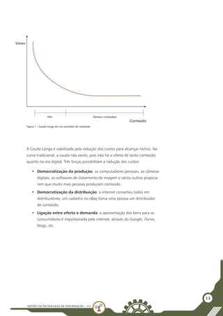 GESTÃO DATECNOLOGIA DA INFORMAÇÃO - U1
13
A Cauda Longa é viabilizada pela redução dos custos para alcançar nichos. Na
curva tradicional, a cauda não existe, pois não há a oferta de tanto conteúdo
quanto na era digital. Três forças possibilitam a redução dos custos:
•	 Democratização da produção: os computadores pessoais, as câmeras
digitais, os softwares de tratamento de imagem e vários outros propicia-
ram que muito mais pessoas produzam conteúdo.
•	 Democratização da distribuição: a internet converteu todos em
distribuidores; um cadastro no eBay torna uma pessoa um distribuidor
de conteúdo.
•	 Ligação entre oferta e demanda: a apresentação dos bens para os
consumidores é impulsionada pela internet, através do Google, iTunes,
blogs, etc.
Views
Conteúdo
Hits Demais conteúdos
Figura 1 - Cauda Longa em um provedor de conteúdo
 