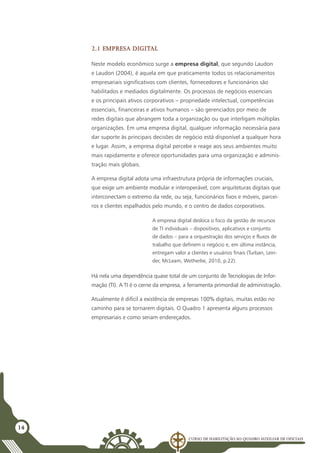 Curso de Habilitação ao Quadro Auxiliar de Oficiais
14
2.1 Empresa digital
Neste modelo econômico surge a empresa digital, que segundo Laudon
e Laudon (2004), é aquela em que praticamente todos os relacionamentos
empresariais significativos com clientes, fornecedores e funcionários são
habilitados e mediados digitalmente. Os processos de negócios essenciais
e os principais ativos corporativos – propriedade intelectual, competências
essenciais, financeiras e ativos humanos – são gerenciados por meio de
redes digitais que abrangem toda a organização ou que interligam múltiplas
organizações. Em uma empresa digital, qualquer informação necessária para
dar suporte às principais decisões de negócio está disponível a qualquer hora
e lugar. Assim, a empresa digital percebe e reage aos seus ambientes muito
mais rapidamente e oferece oportunidades para uma organização e adminis-
tração mais globais.
A empresa digital adota uma infraestrutura própria de informações cruciais,
que exige um ambiente modular e interoperável, com arquiteturas digitais que
interconectam o extremo da rede, ou seja, funcionários fixos e móveis, parcei-
ros e clientes espalhados pelo mundo, e o centro de dados corporativos.
A empresa digital desloca o foco da gestão de recursos
de TI individuais – dispositivos, aplicativos e conjunto
de dados – para a orquestração dos serviços e fluxos de
trabalho que definem o negócio e, em última instância,
entregam valor a clientes e usuários finais (Turban, Lein-
der, McLeam, Wetherbe, 2010, p.22).
Há nela uma dependência quase total de um conjunto de Tecnologias de Infor-
mação (TI). A TI é o cerne da empresa, a ferramenta primordial de administração.
Atualmente é difícil a existência de empresas 100% digitais, muitas estão no
caminho para se tornarem digitais. O Quadro 1 apresenta alguns processos
empresariais e como seriam endereçados.
 